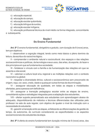 c) educação especial;
d) educação do campo;
e) educação escolar quilombola;
f ) educação bilíngue de surdos;
g) educação escolar indígena;
h) educação proﬁssional técnica de nível médio na forma integrada, concomitante
e subsequente.
Seção I
Do Ensino Fundamental
Art. 8º O ensino fundamental, obrigatório e gratuito, com duração de 9 (nove) anos,
tem por objetivos:
I - desenvolver a cognição integral, tendo como meio básico o pleno domínio da
leitura, da escrita e do raciocínio lógico;
II - compreender o ambiente natural e sociocultural, dos espaços e das relações
socioeconômicas e políticas, da tecnologia e seus usos, das artes, do esporte, do lazer e
dos princípios em que se fundamenta a sociedade;
III - fortalecer o vínculo com a família e da humanização das relações em que se
assenta a vida social;
IV - valorizar a cultura local e/ou regional e as múltiplas relações com o contexto
nacional e/ ou global;
V - respeitar a diversidade étnica, cultural e socioeconômica sem preconceito de
origem, raça, cor, sexo, credo, idade e quaisquer outras formas de discriminação;
VI - assegurar educação de qualidade, em todas as etapas e modalidades
ofertadas, para a pessoa com deﬁciência;
VII - assegurar a transição pedagógica escolar entre as etapas de ensino,
consolidando ações e estratégias integradas para a adaptação dos estudantes;
VIII - ofertar suporte personalizado aos estudantes com aprendizagem abaixo do
adequado, disponibilizando de métodos e técnicas diferenciadas das utilizadas pelo
professor na sala de aula regular, com objetivo de igualar o nível de instrução com a
necessidade do estudante;
IX - garantir a transição entre as etapas, enfatizando as diferenciações de gestão do
tempo, da autonomia, do currículo considerando as especiﬁcidades e os aspectos
socioemocionais dos estudantes da etapa.
Art. 9º A oferta do ensino fundamental tem duração mínima de 9 (nove) anos, dos
 