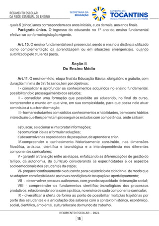 quais 5 (cinco) anos correspondem aos anos iniciais, e, os demais, aos anos ﬁnais.
Parágrafo único. O ingresso do educando no 1º ano do ensino fundamental
efetiva- se conforme legislação vigente.
Art. 10. O ensino fundamental será presencial, sendo o ensino a distância utilizado
como complementação da aprendizagem ou em situações emergenciais, quando
autorizado pelo titular da pasta.
Seção II
Do Ensino Médio
Art.11. O ensino médio, etapa ﬁnal da Educação Básica, obrigatório e gratuito, com
duração mínima de 3 (três) anos,tem por objetivos:
I - consolidar e aprofundar os conhecimentos adquiridos no ensino fundamental,
possibilitando o prosseguimento dos estudos;
II - consolidar uma formação que possibilite ao educando, no ﬁnal do curso,
compreender o mundo em que vive, em sua complexidade, para que possa nele atuar
com vistas à sua transformação;
III - formar estudantes com sólidos conhecimentos e habilidades, bem como hábitos
intelectuais que lhes permitam prosseguir os estudos com competência, onde saibam:
a) buscar, selecionar e interpretar informações;
b) comunicar ideias e formular soluções;
c) desenvolver as capacidades de pesquisar, de aprender e criar.
IV-compreender o conhecimento historicamente construído, nas dimensões
ﬁlosóﬁca, artística, cientíﬁca e tecnológica e a interdependência nos diferentes
componentes curriculares;
V - garantir a transição entre as etapas, enfatizando as diferenciações de gestão do
tempo, da autonomia, do currículo considerando as especiﬁcidades e os aspectos
socioemocionais dos estudantes da etapa;
VI- preparar continuamente o educando para o exercício da cidadania, de modo que
se adaptem com ﬂexibilidade as novas condições de ocupação e aperfeiçoamento;
VII - desenvolver pessoas autônomas, com grande capacidade de inserção social;
VIII - compreender os fundamentos cientíﬁco-tecnológicos dos processos
produtivos, relacionando teoria com a prática, no ensino de cada componente curricular;
IX - diversiﬁcar a oferta de forma ao ponto de possibilitar múltiplas trajetórias por
parte dos estudantes e a articulação dos saberes com o contexto histórico, econômico,
social, cientíﬁco, ambiental, cultural local e do mundo do trabalho.
 