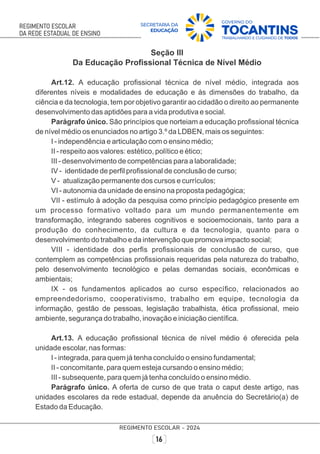 Seção III
Da Educação Proﬁssional Técnica de Nível Médio
Art.12. A educação proﬁssional técnica de nível médio, integrada aos
diferentes níveis e modalidades de educação e às dimensões do trabalho, da
ciência e da tecnologia, tem por objetivo garantir ao cidadão o direito ao permanente
desenvolvimento das aptidões para a vida produtiva e social.
Parágrafo único. São princípios que norteiam a educação proﬁssional técnica
de nível médio os enunciados no artigo 3.º da LDBEN, mais os seguintes:
I - independência e articulação com o ensino médio;
II - respeito aos valores: estético, político e ético;
III - desenvolvimento de competências para a laboralidade;
IV - identidade de perﬁl proﬁssional de conclusão de curso;
V - atualização permanente dos cursos e currículos;
VI - autonomia da unidade de ensino na proposta pedagógica;
VII - estímulo à adoção da pesquisa como princípio pedagógico presente em
um processo formativo voltado para um mundo permanentemente em
transformação, integrando saberes cognitivos e socioemocionais, tanto para a
produção do conhecimento, da cultura e da tecnologia, quanto para o
desenvolvimento do trabalho e da intervenção que promova impacto social;
VIII - identidade dos perﬁs proﬁssionais de conclusão de curso, que
contemplem as competências proﬁssionais requeridas pela natureza do trabalho,
pelo desenvolvimento tecnológico e pelas demandas sociais, econômicas e
ambientais;
IX - os fundamentos aplicados ao curso especíﬁco, relacionados ao
empreendedorismo, cooperativismo, trabalho em equipe, tecnologia da
informação, gestão de pessoas, legislação trabalhista, ética proﬁssional, meio
ambiente, segurança do trabalho, inovação e iniciação cientíﬁca.
Art.13. A educação proﬁssional técnica de nível médio é oferecida pela
unidade escolar, nas formas:
I - integrada, para quem já tenha concluído o ensino fundamental;
II - concomitante, para quem esteja cursando o ensino médio;
III - subsequente, para quem já tenha concluído o ensino médio.
Parágrafo único. A oferta de curso de que trata o caput deste artigo, nas
unidades escolares da rede estadual, depende da anuência do Secretário(a) de
Estado da Educação.
 