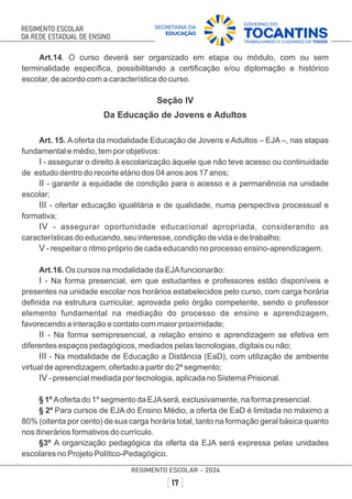 Art.14. O curso deverá ser organizado em etapa ou módulo, com ou sem
terminalidade especíﬁca, possibilitando a certiﬁcação e/ou diplomação e histórico
escolar, de acordo com a característica do curso.
Seção IV
Da Educação de Jovens e Adultos
Art. 15. A oferta da modalidade Educação de Jovens e Adultos – EJA –, nas etapas
fundamental e médio, tem por objetivos:
I - assegurar o direito à escolarização àquele que não teve acesso ou continuidade
de estudo dentro do recorte etário dos 04 anos aos 17 anos;
II - garantir a equidade de condição para o acesso e a permanência na unidade
escolar;
III - ofertar educação igualitária e de qualidade, numa perspectiva processual e
formativa;
IV - assegurar oportunidade educacional apropriada, considerando as
características do educando, seu interesse, condição de vida e de trabalho;
V - respeitar o ritmo próprio de cada educando no processo ensino-aprendizagem.
Art.16. Os cursos na modalidade da EJAfuncionarão:
I - Na forma presencial, em que estudantes e professores estão disponíveis e
presentes na unidade escolar nos horários estabelecidos pelo curso, com carga horária
deﬁnida na estrutura curricular, aprovada pelo órgão competente, sendo o professor
elemento fundamental na mediação do processo de ensino e aprendizagem,
favorecendo a interação e contato com maior proximidade;
II - Na forma semipresencial, a relação ensino e aprendizagem se efetiva em
diferentes espaços pedagógicos, mediados pelas tecnologias, digitais ou não;
III - Na modalidade de Educação a Distância (EaD), com utilização de ambiente
virtual de aprendizagem, ofertado a partir do 2º segmento;
IV - presencial mediada por tecnologia, aplicada no Sistema Prisional.
§ 1º Aoferta do 1º segmento da EJAserá, exclusivamente, na forma presencial.
§ 2º Para cursos de EJA do Ensino Médio, a oferta de EaD é limitada no máximo a
80% (oitenta por cento) de sua carga horária total, tanto na formação geral básica quanto
nos itinerários formativos do currículo.
§3º A organização pedagógica da oferta da EJA será expressa pelas unidades
escolares no Projeto Político-Pedagógico.
 