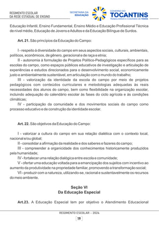 Educação Infantil, Ensino Fundamental, Ensino Médio e Educação Proﬁssional Técnica
de nível médio, Educação de Jovens eAdultos e da Educação Bilíngue de Surdos.
Art. 21. São princípios da Educação do Campo:
I - respeito à diversidade do campo em seus aspectos sociais, culturais, ambientais,
políticos, econômicos, de gênero, geracional e de raça e etnia;
II - autonomia à formulação de Projetos Político-Pedagógicos especíﬁcos para as
escolas do campo, como espaços públicos educativos de investigação e articulação de
experiências e estudos direcionados para o desenvolvimento social, economicamente
justo e ambientalmente sustentável, em articulação com o mundo do trabalho;
III - valorização da identidade da escola do campo por meio de projetos
pedagógicos com conteúdos curriculares e metodologias adequadas às reais
necessidades dos alunos do campo, bem como ﬂexibilidade na organização escolar,
incluindo adequação do calendário escolar às fases do ciclo agrícola e às condições
climáticas;
IV - participação da comunidade e dos movimentos sociais do campo como
processo educativo e de construção da identidade escolar.
Art. 22. São objetivos da Educação do Campo:
I - valorizar a cultura do campo em sua relação dialética com o contexto local,
nacional e/ou global;
II - consolidar a aﬁrmação da realidade e dos saberes e fazeres do campo;
III - compreender a organicidade dos conhecimentos historicamente produzidos
pela humanidade;
IV - fortalecer uma relação dialógica entre escola e comunidade;
V - ofertar uma educação voltada para a emancipação dos sujeitos com incentivo ao
aumento da produtividade na propriedade familiar, promovendo a transformação social;
VI - produzir com a natureza, utilizando-se, racional e sustentavelmente os recursos
do meio ambiente.
Seção VI
Da Educação Especial
Art.23. A Educação Especial tem por objetivo o Atendimento Educacional
 