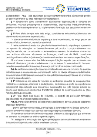 Especializado – AEE – aos educandos que apresentem deﬁciência, transtornos globais
do desenvolvimento ou altas habilidades/superdotação.
§ 1º Entende-se como atendimento educacional especializado o conjunto de
atividades, recursos pedagógicos e acessibilidade, organizados institucionalmente,
prestado de forma complementar ou suplementar à formação dos estudantes no ensino
regular.
§ 2º Para efeito de que trata este artigo, considera-se educando público-alvo do
atendimento educacional especializado:
I - educando com deﬁciência: aquele que tem impedimento, de longo prazo, de
natureza física, intelectual, mental ou sensorial;
II - educando com transtornos globais do desenvolvimento: aquele que apresenta
um quadro de alteração no desenvolvimento psicomotor, comprometimento nas
relações sociais, na comunicação ou estereotipias motoras, incluindo-se educandos
com autismo clássico, síndrome de Asperger, síndrome de Rett, transtorno
desintegrativo da infância (psicoses) e transtornos invasivos sem outras especiﬁcações;
III - educando com altas habilidades/superdotação: aquele que apresenta um
potencial elevado e grande envolvimento com as áreas do conhecimento humano,
isoladas ou combinadas: intelectual, liderança, psicomotora, artes e criatividade.
Art. 24.Aoferta da educação especial é realizada nas salas de recursos de maneira
articulada com o ensino regular, perpassando todos os níveis, etapas e modalidades,
assegurando estratégias que promovam a acessibilidade ao espaço físico e ao processo
de ensino-aprendizagem.
§ 1º Entende-se por salas de recursos os ambientes dotados de equipamentos,
mobiliários e materiais didáticos e pedagógicos, destinados à oferta do atendimento
educacional especializado aos educandos matriculados na rede regular pública de
ensino que apresentem deﬁciência, transtornos globais do desenvolvimento ou altas
habilidades/superdotação.
§ 2º Para atuar nas salas de recursos, é exigida do professor formação
especializada na área da educação especial.
Art.25. Para o atendimento educacional especializado, deve a unidade escolar se
organizar de forma a:
I - prover condições de acesso, participação e aprendizagem na classe comum; II -
garantir a transversalidade das ações da educação especial na classe comum;
III - fomentar o desenvolvimento de recursos didáticos e pedagógicos que eliminem
as barreiras no processo de ensino-aprendizagem;
IV - assegurar a articulação das ações pedagógicas desenvolvidas noAtendimento
Educacional Especializado -AEE e em classe comum;
 
