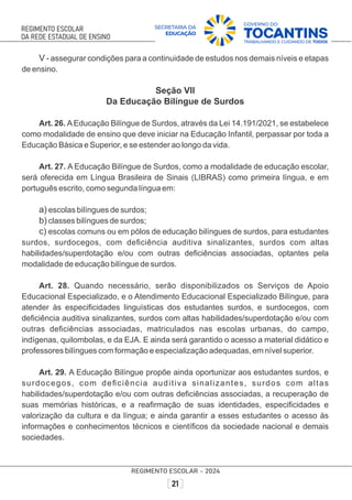 V - assegurar condições para a continuidade de estudos nos demais níveis e etapas
de ensino.
Seção VII
Da Educação Bilíngue de Surdos
Art. 26. AEducação Bilíngue de Surdos, através da Lei 14.191/2021, se estabelece
como modalidade de ensino que deve iniciar na Educação Infantil, perpassar por toda a
Educação Básica e Superior, e se estender ao longo da vida.
Art. 27. A Educação Bilíngue de Surdos, como a modalidade de educação escolar,
será oferecida em Língua Brasileira de Sinais (LIBRAS) como primeira língua, e em
português escrito, como segunda língua em:
a) escolas bilíngues de surdos;
b) classes bilíngues de surdos;
c) escolas comuns ou em pólos de educação bilíngues de surdos, para estudantes
surdos, surdocegos, com deﬁciência auditiva sinalizantes, surdos com altas
habilidades/superdotação e/ou com outras deﬁciências associadas, optantes pela
modalidade de educação bilíngue de surdos.
Art. 28. Quando necessário, serão disponibilizados os Serviços de Apoio
Educacional Especializado, e o Atendimento Educacional Especializado Bilíngue, para
atender às especiﬁcidades linguísticas dos estudantes surdos, e surdocegos, com
deﬁciência auditiva sinalizantes, surdos com altas habilidades/superdotação e/ou com
outras deﬁciências associadas, matriculados nas escolas urbanas, do campo,
indígenas, quilombolas, e da EJA. E ainda será garantido o acesso a material didático e
professores bilíngues com formação e especialização adequadas, em nível superior.
Art. 29. A Educação Bilíngue propõe ainda oportunizar aos estudantes surdos, e
surdocegos, com deﬁciência auditiva sinalizantes, surdos com altas
habilidades/superdotação e/ou com outras deﬁciências associadas, a recuperação de
suas memórias históricas, e a reaﬁrmação de suas identidades, especiﬁcidades e
valorização da cultura e da língua; e ainda garantir a esses estudantes o acesso às
informações e conhecimentos técnicos e cientíﬁcos da sociedade nacional e demais
sociedades.
 