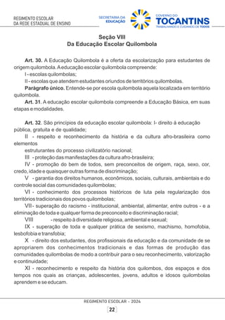 Seção VIII
Da Educação Escolar Quilombola
Art. 30. A Educação Quilombola é a oferta da escolarização para estudantes de
origem quilombola.Aeducação escolar quilombola compreende:
I - escolas quilombolas;
II - escolas que atendem estudantes oriundos de territórios quilombolas.
Parágrafo único. Entende-se por escola quilombola aquela localizada em território
quilombola.
Art. 31. A educação escolar quilombola compreende a Educação Básica, em suas
etapas e modalidades.
Art. 32. São princípios da educação escolar quilombola: I- direito à educação
pública, gratuita e de qualidade;
II - respeito e reconhecimento da história e da cultura afro-brasileira como
elementos
estruturantes do processo civilizatório nacional;
III - proteção das manifestações da cultura afro-brasileira;
IV - promoção do bem de todos, sem preconceitos de origem, raça, sexo, cor,
credo, idade e quaisquer outras forma de discriminação;
V - garantia dos direitos humanos, econômicos, sociais, culturais, ambientais e do
controle social das comunidades quilombolas;
VI - conhecimento dos processos históricos de luta pela regularização dos
territórios tradicionais dos povos quilombolas;
VII- superação do racismo - institucional, ambiental, alimentar, entre outros - e a
eliminação de toda e qualquer forma de preconceito e discriminação racial;
VIII - respeito à diversidade religiosa, ambiental e sexual;
IX - superação de toda e qualquer prática de sexismo, machismo, homofobia,
lesbofobia e transfobia;
X - direito dos estudantes, dos proﬁssionais da educação e da comunidade de se
apropriarem dos conhecimentos tradicionais e das formas de produção das
comunidades quilombolas de modo a contribuir para o seu reconhecimento, valorização
e continuidade;
XI - reconhecimento e respeito da história dos quilombos, dos espaços e dos
tempos nos quais as crianças, adolescentes, jovens, adultos e idosos quilombolas
aprendem e se educam.
 
