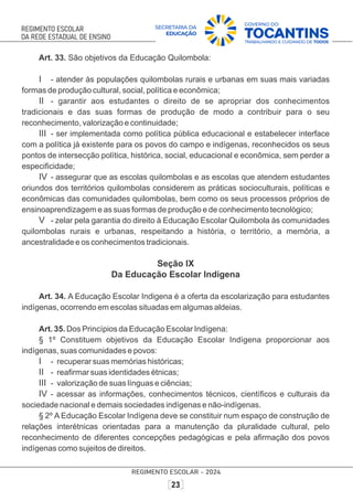 Art. 33. São objetivos da Educação Quilombola:
I - atender às populações quilombolas rurais e urbanas em suas mais variadas
formas de produção cultural, social, política e econômica;
II - garantir aos estudantes o direito de se apropriar dos conhecimentos
tradicionais e das suas formas de produção de modo a contribuir para o seu
reconhecimento, valorização e continuidade;
III - ser implementada como política pública educacional e estabelecer interface
com a política já existente para os povos do campo e indígenas, reconhecidos os seus
pontos de intersecção política, histórica, social, educacional e econômica, sem perder a
especiﬁcidade;
IV - assegurar que as escolas quilombolas e as escolas que atendem estudantes
oriundos dos territórios quilombolas considerem as práticas socioculturais, políticas e
econômicas das comunidades quilombolas, bem como os seus processos próprios de
ensinoaprendizagem e as suas formas de produção e de conhecimento tecnológico;
V - zelar pela garantia do direito à Educação Escolar Quilombola às comunidades
quilombolas rurais e urbanas, respeitando a história, o território, a memória, a
ancestralidade e os conhecimentos tradicionais.
Seção IX
Da Educação Escolar Indígena
Art. 34. A Educação Escolar Indigena é a oferta da escolarização para estudantes
indígenas, ocorrendo em escolas situadas em algumas aldeias.
Art. 35. Dos Princípios da Educação Escolar Indígena:
§ 1º Constituem objetivos da Educação Escolar Indígena proporcionar aos
indígenas, suas comunidades e povos:
I - recuperar suas memórias históricas;
II - reaﬁrmar suas identidades étnicas;
III - valorização de suas línguas e ciências;
IV - acessar as informações, conhecimentos técnicos, cientíﬁcos e culturais da
sociedade nacional e demais sociedades indígenas e não-indígenas.
§ 2º A Educação Escolar Indígena deve se constituir num espaço de construção de
relações interétnicas orientadas para a manutenção da pluralidade cultural, pelo
reconhecimento de diferentes concepções pedagógicas e pela aﬁrmação dos povos
indígenas como sujeitos de direitos.
 