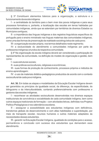 § 3º Constituem elementos básicos para a organização, a estrutura e o
funcionamento da escola indígena:
I - a centralidade do território para o bem viver dos povos indígenas e para seus
processos formativos e, portanto, a localização das escolas em terras habitadas por
comunidades indígenas, ainda que se estendam por territórios de diversos Estados ou
Municípios contíguos;
II - a importância das línguas indígenas e dos registros linguísticos especíﬁcos do
português para o ensino ministrado nas línguas maternas das comunidades indígenas,
como uma das formas de preservação da realidade sociolinguística de cada povo;
III - a organização escolar própria, nos termos detalhados neste regimento;
IV- a exclusividade do atendimento a comunidades indígenas por parte de
professores indígenas oriundos da respectiva comunidade.
§ 4º Na organização da escola indígena deverá ser considerada a participação de
representantes da comunidade, na deﬁnição do modelo de organização e gestão, bem
como:
I - suas estruturas sociais;
II - suas práticas socioculturais, religiosas e econômicas;
III - suas formas de produção de conhecimento, processos próprios e métodos de
ensino-aprendizagem;
IV - o uso de materiais didático-pedagógicos produzidos de acordo com o contexto
sociocultural de cada povo indígena.
Art. 36. Em todas as etapas e modalidades da Educação Escolar Indígena devem
ser garantidos os princípios da igualdade social, da diferença, da especiﬁcidade, do
bilinguismo e da interculturalidade, contando preferencialmente com professores e
gestores das escolas indígenas.
I - reconhecer as atividades socioculturais desenvolvidas nos diversos espaços
institucionais de convivência e sociabilidade de cada comunidade indígena, bem como
outros espaços tradicionais de formação – com atividades letivas, deﬁnidas nos Projetos
Político-Pedagógicos e nos calendários escolares.
II - assegurar a acessibilidade aos estudantes indígenas com deﬁciência,
transtornos globais do desenvolvimento e com altas habilidades e superdotação, por
meio de transporte escolar, recursos humanos e outros materiais adaptados às
necessidades desses estudantes.
III - garantir na Educação Escolar Indígena, igualdade de condições para o acesso,
permanência e conclusão com sucesso dos estudantes que demandam esse
atendimento.
 