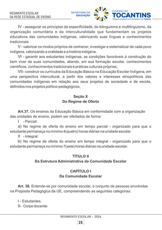 IV - assegurar os princípios da especiﬁcidade, do bilinguismo e multilinguismo, da
organização comunitária e da interculturalidade que fundamentam os projetos
educativos das comunidades indígenas, valorizando suas línguas e conhecimentos
tradicionais
V - valorizar os modos próprios de conhecer, investigar e sistematizar de cada povo
indígena, valorizando a oralidade e a história indígena.
VI - garantir aos estudantes indígenas, as condições favoráveis à construção do
bem viver de suas comunidades, aliando, em sua formação escolar, conhecimentos
cientíﬁcos, conhecimentos tradicionais e práticas culturais próprias;
VII- construir os currículos da Educação Básica na Educação Escolar Indígena, em
uma perspectiva intercultural, a partir dos valores e interesses etnopolíticos das
comunidades indígenas em relação aos seus projetos de sociedade e de escola,
deﬁnidos nos projetos político-pedagógicos.
Seção X
Do Regime de Oferta
Art.37. Os ensinos da Educação Básica em conformidade com a organização
das unidades de ensino, podem ser ofertados de forma:
I - Parcial:
a) No regime de oferta do ensino em tempo parcial - organizado para que o
estudante permaneça no mínimo 4(quatro) horas diárias na unidade escolar.
II - Integral:
b) No regime de oferta do ensino em tempo integral - organizado para que o
estudante permaneça no mínimo 7(sete) horas diárias na unidade escolar.
TÍTULO II
Da Estrutura Administrativa da Comunidade Escolar
CAPÍTULO I
Da Comunidade Escolar
Art. 38. Entende-se por comunidade escolar, o conjunto de pessoas envolvidas
na Proposta Pedagógica da UE, compreendendo as seguintes categorias:
I - Estudantes.
II- Corpo docente:
 
