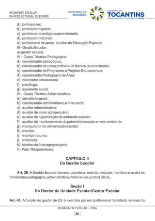 a) professores;
b) professor inspetor;
c) professor de estágio supervisionado;
d) professor intérprete;
e) proﬁssional de apoio -Auxiliar da Educação Especial
III - Gestão Escolar:
a) gestor escolar;
IV - Corpo Técnico Pedagógico:
a) coordenador pedagógico;
b) coordenador de curso proﬁssional técnico de nível médio;
c) coordenador de Programas e Projetos Educacionais;
d) coordenador Pedagógico de Área;
e) orientador educacional;
f) psicólogo;
g) assistente social.
IV - Corpo Técnico-Administrativo:
a) secretário-geral;
b) coordenador administrativo e ﬁnanceiro;
c) auxiliar administrativo;
d) auxiliar de apoio agropecuário;
e) auxiliar de higienização de ambiente escolar;
f) auxiliar de monitoramento do patrimônio escolar e meio ambiente;
g) manipulador de alimentação escolar;
h) monitor;
i) monitor noturno;
j) motorista;
k) técnico da área agropecuário.
V - Pais / Responsáveis.
CAPÍTULO II
Da Gestão Escolar
Art. 39. A Gestão Escolar planeja, coordena, orienta, executa, monitora e avalia as
dimensões pedagógica, administrativa, ﬁnanceira e jurídica da UE.
Seção I
Do Diretor de Unidade Escolar/Gestor Escolar
Art. 40. A função de gestor de UE é exercida por um proﬁssional habilitado na área da
 