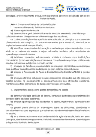 educação, preferencialmente efetivo, com experiência docente e designado por ato do
Titular da Pasta.
Art.41. Cumpre ao Diretor de Unidade Escolar:
I - quanto à Dimensão Político-Institucional:
a) liderar a gestão da escola;
b) desenvolver e gerir democraticamente a escola, exercendo uma liderança
colaborativa e em diálogo com os diferentes agentes escolares;
c) conhecer as legislações e políticas educacionais, os princípios e processos de
planejamento estratégico, os encaminhamentos para construir, comunicar e
implementar uma visão compartilhada;
d) identiﬁcar necessidades de inovação e melhoria que sejam consistentes com a
visão e os valores da escola e sejam aﬁrmadas também pelos resultados de
aprendizagem dos estudantes;
e) fortalecer parcerias, educacionais, sociais e culturais com instituições
comunitárias (como associações de moradores, conselhos de segurança, unidades de
saúde e outros) para fortalecer o currículo escolar;
f) envolver as famílias e a comunidade de maneiras signiﬁcativas e recíprocas
para qualiﬁcar o projeto político-pedagógico e o bem-estar de cada estudante;
g) integrar a Associação de Apoio à Escola/Conselho Escolar-AAE/CE à gestão
escolar;
h) envolver o Grêmio Estudantil e outros organismos colegiados que não possuem
caráter jurídico no planejamento e acompanhamento das atividades escolares,
mantendo interface permanente de diálogo com todos os envolvidos.
1. Implementar e coordenar a gestão democrática na escola
a) constituir espaços coletivos de escuta, consulta e participação para tomada de
decisões sobre as ações escolares;
b) ampliar a participação dos estudantes na escola, incentivando, o protagonismo
juvenil;
c) garantir pleno acesso às informações sobre as atividades, ocorrências e
desaﬁos da escola para as pessoas que trabalham, estudam ou têm seus ﬁlhos/tutelados
na escola;
d) ter a democracia como eixo fundamental da ação da escola, tanto em seus
princípios, quanto metodologicamente, incluindo as questões de ensino e aprendizagem
e de garantia do direito à educação;
 