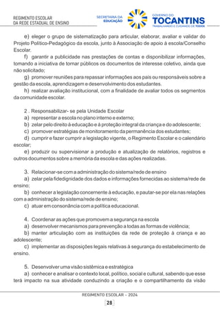 e) eleger o grupo de sistematização para articular, elaborar, avaliar e validar do
Projeto Político-Pedagógico da escola, junto à Associação de apoio à escola/Conselho
Escolar.
f) garantir a publicidade nas prestações de contas e disponibilizar informações,
tomando a iniciativa de tornar públicos os documentos de interesse coletivo, ainda que
não solicitado;
g) promover reuniões para repassar informações aos pais ou responsáveis sobre a
gestão da escola, aprendizagem e desenvolvimento dos estudantes.
h) realizar avaliação institucional, com a ﬁnalidade de avaliar todos os segmentos
da comunidade escolar.
2 . Responsabilizar- se pela Unidade Escolar
a) representar a escola no plano interno e externo;
b) zelar pelo direito à educação e à proteção integral da criança e do adolescente;
c) promover estratégias de monitoramento da permanência dos estudantes;
d) cumprir e fazer cumprir a legislação vigente, o Regimento Escolar e o calendário
escolar;
e) produzir ou supervisionar a produção e atualização de relatórios, registros e
outros documentos sobre a memória da escola e das ações realizadas.
3. Relacionar-se com a administração do sistema/rede de ensino
a) zelar pela ﬁdedignidade dos dados e informações fornecidas ao sistema/rede de
ensino;
b) conhecer a legislação concernente à educação, e pautar-se por ela nas relações
com a administração do sistema/rede de ensino;
c) atuar em consonância com a política educacional.
4. Coordenar as ações que promovem a segurança na escola
a) desenvolver mecanismos para prevenção a todas as formas de violência;
b) manter articulação com as instituições da rede de proteção à criança e ao
adolescente;
c) implementar as disposições legais relativas à segurança do estabelecimento de
ensino.
5. Desenvolver uma visão sistêmica e estratégica
a) conhecer e analisar o contexto local, político, social e cultural, sabendo que esse
terá impacto na sua atividade conduzindo a criação e o compartilhamento da visão
 