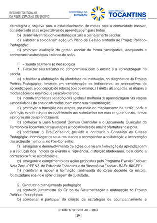 estratégica e objetiva para o estabelecimento de metas para a comunidade escolar,
considerando altas expectativas de aprendizagem para todos;
b) desenvolver raciocínio estratégico para o planejamento escolar;
c) elaborar e colocar em ação um Plano de Gestão alinhado ao Projeto Político-
Pedagógico;
d) promover avaliação da gestão escolar de forma participativa, adequando e
aprimorando estratégias e planos de ação.
II - Quanto à Dimensão Pedagógica
1 . Focalizar seu trabalho no compromisso com o ensino e a aprendizagem na
escola.
a) subsidiar a elaboração da identidade da instituição, no diagnóstico do Projeto
Político-Pedagógico, levando em consideração os indicadores, as expectativas de
aprendizagem, a concepção de educação e de ensino, as metas alcançadas, as etapas e
modalidades de ensino que a escola oferece;
b) incentivar práticas pedagógicas ligadas à melhoria da aprendizagem nas etapas
e modalidades de ensino ofertadas, bem como sua disseminação;
c) promover a transição das etapas, por meio do mapeamento da turma, perﬁl e
deﬁnição de estratégias de acolhimento aos estudantes em suas singularidades, ritmos
e progressão de aprendizagem;
d) conhecer a Base Nacional Comum Curricular e o Documento Curricular do
Território doTocantins para as etapas e modalidades de ensino ofertadas na escola.
e) coordenar o Pré-Conselho; presidir e conduzir o Conselho de Classe
Pedagógico, homologar os seus resultados e acompanhar a deliberação e intervenção
das ações de melhoria, no Pós-Conselho;
f) assegurar o desenvolvimento de ações que visam à elevação da aprendizagem
e à redução dos índices de evasão e repetência, distorção idade-série, bem como a
correção de ﬂuxo e proﬁciência;
g) assegurar o cumprimento das ações propostas pelo Programa Evasão Escolar:
Nota Zero - PEENZ, do Estado doTocantins, e da BuscaAtiva Escolar - BAE(UNICEF);
h) incentivar e apoiar a formação continuada do corpo docente da escola,
focalizada no ensino e aprendizagem de qualidade.
2 . Conduzir o planejamento pedagógico
a) conduzir, juntamente ao Grupo de Sistematização a elaboração do Projeto
Político- Pedagógico;
b) coordenar e participar da criação de estratégias de acompanhamento e
 