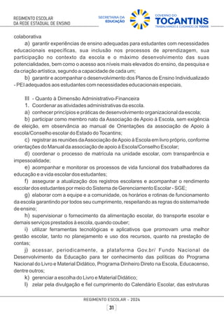 colaborativa
a) garantir experiências de ensino adequadas para estudantes com necessidades
educacionais especíﬁcas, sua inclusão nos processos de aprendizagem, sua
participação no contexto da escola e o máximo desenvolvimento das suas
potencialidades, bem como o acesso aos níveis mais elevados do ensino, da pesquisa e
da criação artística, segundo a capacidade de cada um;
b) garantir e acompanhar o desenvolvimento dos Planos de Ensino Individualizado
- PEI adequados aos estudantes com necessidades educacionais especiais.
III - Quanto à Dimensão Administrativo-Financeira
1. Coordenar as atividades administrativas da escola.
a) conhecer princípios e práticas de desenvolvimento organizacional da escola;
b) participar como membro nato da Associação de Apoio à Escola, sem exigência
de eleição, em observância ao manual de Orientações da associação de Apoio à
escola/Conselho escolar do Estado doTocantins;
c) registrar as reuniões daAssociação deApoio à Escola em livro próprio, conforme
orientações do Manual da associação de apoio à Escola/Conselho Escolar;
d) coordenar o processo de matrícula na unidade escolar, com transparência e
impessoalidade;
e) acompanhar e monitorar os processos de vida funcional dos trabalhadores da
educação e a vida escolar dos estudantes;
f) assegurar a atualização dos registros escolares e acompanhar o rendimento
escolar dos estudantes por meio do Sistema de Gerenciamento Escolar - SGE;
g) elaborar com a equipe e a comunidade, os horários e rotinas de funcionamento
da escola garantindo por todos seu cumprimento, respeitando as regras do sistema/rede
de ensino;
h) supervisionar o fornecimento da alimentação escolar, do transporte escolar e
demais serviços prestados à escola, quando couber;
i) utilizar ferramentas tecnológicas e aplicativos que promovam uma melhor
gestão escolar, tanto no planejamento e uso dos recursos, quanto na prestação de
contas;
j) acessar, periodicamente, a plataforma Gov.br/ Fundo Nacional de
Desenvolvimento da Educação para ter conhecimento das políticas do Programa
Nacional do Livro e Material Didático, Programa Dinheiro Direto na Escola, Educacenso,
dentre outros;
k) gerenciar a escolha do Livro e Material Didático;
l) zelar pela divulgação e ﬁel cumprimento do Calendário Escolar, das estruturas
 