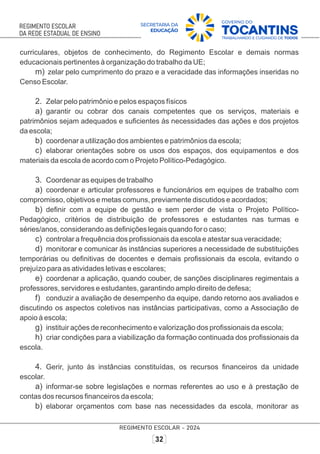 curriculares, objetos de conhecimento, do Regimento Escolar e demais normas
educacionais pertinentes à organização do trabalho da UE;
m) zelar pelo cumprimento do prazo e a veracidade das informações inseridas no
Censo Escolar.
2. Zelar pelo patrimônio e pelos espaços físicos
a) garantir ou cobrar dos canais competentes que os serviços, materiais e
patrimônios sejam adequados e suﬁcientes às necessidades das ações e dos projetos
da escola;
b) coordenar a utilização dos ambientes e patrimônios da escola;
c) elaborar orientações sobre os usos dos espaços, dos equipamentos e dos
materiais da escola de acordo com o Projeto Político-Pedagógico.
3. Coordenar as equipes de trabalho
a) coordenar e articular professores e funcionários em equipes de trabalho com
compromisso, objetivos e metas comuns, previamente discutidos e acordados;
b) deﬁnir com a equipe de gestão e sem perder de vista o Projeto Político-
Pedagógico, critérios de distribuição de professores e estudantes nas turmas e
séries/anos, considerando as deﬁnições legais quando for o caso;
c) controlar a frequência dos proﬁssionais da escola e atestar sua veracidade;
d) monitorar e comunicar às instâncias superiores a necessidade de substituições
temporárias ou deﬁnitivas de docentes e demais proﬁssionais da escola, evitando o
prejuízo para as atividades letivas e escolares;
e) coordenar a aplicação, quando couber, de sanções disciplinares regimentais a
professores, servidores e estudantes, garantindo amplo direito de defesa;
f) conduzir a avaliação de desempenho da equipe, dando retorno aos avaliados e
discutindo os aspectos coletivos nas instâncias participativas, como a Associação de
apoio à escola;
g) instituir ações de reconhecimento e valorização dos proﬁssionais da escola;
h) criar condições para a viabilização da formação continuada dos proﬁssionais da
escola.
4. Gerir, junto às instâncias constituídas, os recursos ﬁnanceiros da unidade
escolar.
a) informar-se sobre legislações e normas referentes ao uso e à prestação de
contas dos recursos ﬁnanceiros da escola;
b) elaborar orçamentos com base nas necessidades da escola, monitorar as
 