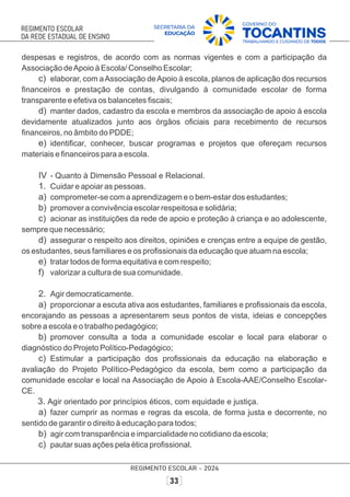 despesas e registros, de acordo com as normas vigentes e com a participação da
Associação deApoio à Escola/ Conselho Escolar;
c) elaborar, com aAssociação deApoio à escola, planos de aplicação dos recursos
ﬁnanceiros e prestação de contas, divulgando à comunidade escolar de forma
transparente e efetiva os balancetes ﬁscais;
d) manter dados, cadastro da escola e membros da associação de apoio à escola
devidamente atualizados junto aos órgãos oﬁciais para recebimento de recursos
ﬁnanceiros, no âmbito do PDDE;
e) identiﬁcar, conhecer, buscar programas e projetos que ofereçam recursos
materiais e ﬁnanceiros para a escola.
IV - Quanto à Dimensão Pessoal e Relacional.
1. Cuidar e apoiar as pessoas.
a) comprometer-se com a aprendizagem e o bem-estar dos estudantes;
b) promover a convivência escolar respeitosa e solidária;
c) acionar as instituições da rede de apoio e proteção à criança e ao adolescente,
sempre que necessário;
d) assegurar o respeito aos direitos, opiniões e crenças entre a equipe de gestão,
os estudantes, seus familiares e os proﬁssionais da educação que atuam na escola;
e) tratar todos de forma equitativa e com respeito;
f) valorizar a cultura de sua comunidade.
2. Agir democraticamente.
a) proporcionar a escuta ativa aos estudantes, familiares e proﬁssionais da escola,
encorajando as pessoas a apresentarem seus pontos de vista, ideias e concepções
sobre a escola e o trabalho pedagógico;
b) promover consulta a toda a comunidade escolar e local para elaborar o
diagnóstico do Projeto Político-Pedagógico;
c) Estimular a participação dos proﬁssionais da educação na elaboração e
avaliação do Projeto Político-Pedagógico da escola, bem como a participação da
comunidade escolar e local na Associação de Apoio à Escola-AAE/Conselho Escolar-
CE.
3. Agir orientado por princípios éticos, com equidade e justiça.
a) fazer cumprir as normas e regras da escola, de forma justa e decorrente, no
sentido de garantir o direito à educação para todos;
b) agir com transparência e imparcialidade no cotidiano da escola;
c) pautar suas ações pela ética proﬁssional.
 