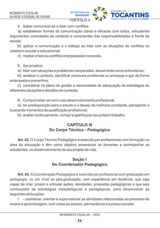 4 . Saber comunicar-se e lidar com conﬂitos.
a) estabelecer formas de comunicação claras e eﬁcazes com todos, articulando
argumentos conectados ao contexto e conscientes das responsabilidades à frente da
escola;
b) aplicar a comunicação e o diálogo ao lidar com as situações de conﬂitos no
cotidiano escolar e educacional;
c) mediar crises ou conﬂitos interpessoais na escola.
5. Ser proativo.
a) lidar com situações e problemas inesperados, discernindo como enfrentá-los;
b) analisar o contexto, identiﬁcar possíveis problemas ou ameaças e agir de forma
antecipada e preventiva;
c) considerar no plano de gestão a necessidade de adequação de estratégias às
diferentes situações e desaﬁos do contexto.
6. Comprometer-se com o seu desenvolvimento proﬁssional.
a) ter predisposição para o estudo e o desejo de melhoria constante, planejando e
buscando momentos de qualiﬁcação proﬁssional;
b) avaliar continuamente, corrigir e aperfeiçoar seu próprio trabalho.
CAPÍTULO III
Do Corpo Técnico - Pedagógico
Art. 42. O Corpo Técnico Pedagógico é exercido por proﬁssionais com formação na
área da educação e têm como objetivo assessorar os docentes e acompanhar os
estudantes, no desenvolvimento de seu projeto de vida.
Seção I
Do Coordenador Pedagógico
Art. 43. A C m
oordenação Pedagógica é exercida por proﬁssional com graduação e
pedagogia, ou em nível de c
pós-graduação, om experiência em docência, que seja
capaz de criar, propor e articular ações, atividades, propostas pedagógicas e que seja
conhecedor de estratégias metodológicas e pedagógicas, para desenvolver as
seguintes atribuições:
I - coordenar, orientar e supervisionar as atividades relacionadas ao processo de
ensino e aprendizagem, com vistas ao acesso, permanência e sucesso escolar;
 