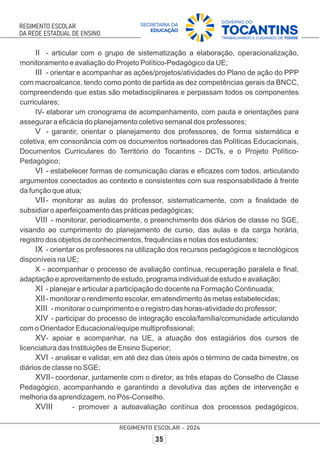 II - articular com o grupo de sistematização a elaboração, operacionalização,
monitoramento e avaliação do Projeto Político-Pedagógico da UE;
III - orientar e acompanhar as ações/projetos/atividades do Plano de ação do PPP
com macroalcance, tendo como ponto de partida as dez competências gerais da BNCC,
compreendendo que estas são metadisciplinares e perpassam todos os componentes
curriculares;
IV- elaborar um cronograma de acompanhamento, com pauta e orientações para
assegurar a eﬁcácia do planejamento coletivo semanal dos professores;
V - garantir, orientar o planejamento dos professores, de forma sistemática e
coletiva, em consonância com os documentos norteadores das Políticas Educacionais,
Documentos Curriculares do Território do Tocantins - DCTs, e o Projeto Político-
Pedagógico;
VI - estabelecer formas de comunicação claras e eﬁcazes com todos, articulando
argumentos conectados ao contexto e consistentes com sua responsabilidade à frente
da função que atua;
VII- monitorar as aulas do professor, sistematicamente, com a ﬁnalidade de
subsidiar o aperfeiçoamento das práticas pedagógicas;
VIII - monitorar, periodicamente, o preenchimento dos diários de classe no SGE,
visando ao cumprimento do planejamento de curso, das aulas e da carga horária,
registro dos objetos de conhecimentos, frequências e notas dos estudantes;
IX - orientar os professores na utilização dos recursos pedagógicos e tecnológicos
disponíveis na UE;
X - acompanhar o processo de avaliação contínua, recuperação paralela e ﬁnal,
adaptação e aproveitamento de estudo, programa individual de estudo e avaliação;
XI - planejar e articular a participação do docente na Formação Continuada;
XII- monitorar o rendimento escolar, em atendimento às metas estabelecidas;
XIII - monitorar o cumprimento e o registro das horas-atividade do professor;
XIV - participar do processo de integração escola/família/comunidade articulando
com o Orientador Educacional/equipe multiproﬁssional;
XV- apoiar e acompanhar, na UE, a atuação dos estagiários dos cursos de
licenciatura das Instituições de Ensino Superior;
XVI - analisar e validar, em até dez dias úteis após o término de cada bimestre, os
diários de classe no SGE;
XVII- coordenar, juntamente com o diretor, as três etapas do Conselho de Classe
Pedagógico, acompanhando e garantindo a devolutiva das ações de intervenção e
melhoria da aprendizagem, no Pós-Conselho.
XVIII - promover a autoavaliação contínua dos processos pedagógicos,
 