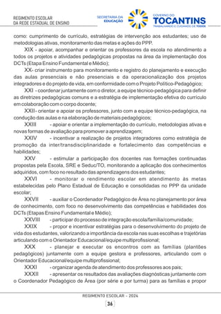 como: cumprimento de currículo, estratégias de intervenção aos estudantes; uso de
metodologias ativas, monitoramento das metas e ações do PPP.
XIX - apoiar, acompanhar e orientar os professores da escola no atendimento a
todos os projetos e atividades pedagógicas propostas na área da implementação dos
DCTs (Etapa Ensino Fundamental e Médio);
XX- criar instrumento para monitoramento e registro do planejamento e execução
das aulas presenciais e não presenciais e da operacionalização dos projetos
integradores e do projeto de vida, em conformidade com o Projeto Político-Pedagógico;
XXI - coordenar juntamente com o diretor, a equipe técnico-pedagógica para deﬁnir
as diretrizes pedagógicas comuns e a estratégia de implementação efetiva do currículo
em colaboração com o corpo docente;
XXII- orientar e apoiar os professores, junto com a equipe técnico-pedagógica, na
condução das aulas e na elaboração de materiais pedagógicos;
XXIII - apoiar e orientar a implementação do currículo, metodologias ativas e
novas formas de avaliação para promover a aprendizagem;
XXIV - incentivar a realização de projetos integradores como estratégia de
promoção da inter/transdisciplinaridade e fortalecimento das competências e
habilidades;
XXV - estimular a participação dos docentes nas formações continuadas
propostas pela Escola, SRE e Seduc/TO, monitorando a aplicação dos conhecimentos
adquiridos, com foco no resultado das aprendizagens dos estudantes;
XXVI - monitorar o rendimento escolar em atendimento às metas
estabelecidas pelo Plano Estadual de Educação e consolidadas no PPP da unidade
escolar;
XXVII - auxiliar o Coordenador Pedagógico de Área no planejamento por área
de conhecimento, com foco no desenvolvimento das competências e habilidades dos
DCTs (Etapas Ensino Fundamental e Médio);
XXVIII - participar do processo de integração escola/família/comunidade;
XXIX - propor e incentivar estratégias para o desenvolvimento do projeto de
vida dos estudantes, valorizando a importância da escola nas suas escolhas e trajetórias
articulando com o Orientador Educacional/equipe multiproﬁssional;
XXX - planejar e executar os encontros com as famílias (plantões
pedagógicos) juntamente com a equipe gestora e professores, articulando com o
Orientador Educacional/equipe multiproﬁssional;
XXXI - organizar agenda de atendimento dos professores aos pais;
XXXII - apresentar os resultados das avaliações diagnósticas juntamente com
o Coordenador Pedagógico de Área (por série e por turma) para as famílias e propor
 