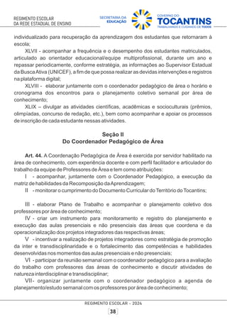 individualizado para recuperação da aprendizagem dos estudantes que retornaram à
escola;
XLVII - acompanhar a frequência e o desempenho dos estudantes matriculados,
articulado ao orientador educacional/equipe multiproﬁssional, durante um ano e
repassar periodicamente, conforme estratégia, as informações ao Supervisor Estadual
da BuscaAtiva (UNICEF), a ﬁm de que possa realizar as devidas intervenções e registros
na plataforma digital;
XLVIII - elaborar juntamente com o coordenador pedagógico de área o horário e
cronograma dos encontros para o planejamento coletivo semanal por área de
conhecimento;
XLIX – divulgar as atividades cientíﬁcas, acadêmicas e socioculturais (prêmios,
olimpíadas, concurso de redação, etc.), bem como acompanhar e apoiar os processos
de inscrição de cada estudante nessas atividades.
Seção II
Do Coordenador Pedagógico de Área
Art. 44. A Coordenação Pedagógica de Área é exercida por servidor habilitado na
área de conhecimento, com experiência docente e com perﬁl facilitador e articulador do
trabalho da equipe de Professores de Área e tem como atribuições:
I - acompanhar, juntamente com o Coordenador Pedagógico, a execução da
matriz de habilidades da Recomposição daAprendizagem;
II - monitorar o cumprimento do Documento Curricular doTerritório doTocantins;
III - elaborar Plano de Trabalho e acompanhar o planejamento coletivo dos
professores por área de conhecimento;
IV - criar um instrumento para monitoramento e registro do planejamento e
execução das aulas presenciais e não presenciais das áreas que coordena e da
operacionalização dos projetos integradores das respectivas áreas;
V - incentivar a realização de projetos integradores como estratégia de promoção
da inter e transdisciplinaridade e o fortalecimento das competências e habilidades
desenvolvidas nos momentos das aulas presenciais e não presenciais;
VI - participar da reunião semanal com o coordenador pedagógico para a avaliação
do trabalho com professores das áreas de conhecimento e discutir atividades de
natureza interdisciplinar e transdisciplinar;
VII- organizar juntamente com o coordenador pedagógico a agenda de
planejamento/estudo semanal com os professores por área de conhecimento;
 