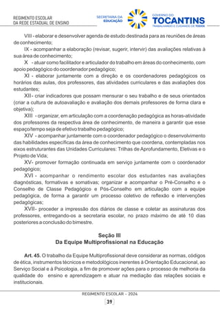 VIII - elaborar e desenvolver agenda de estudo destinada para as reuniões de áreas
de conhecimento;
IX - acompanhar a elaboração (revisar, sugerir, intervir) das avaliações relativas à
sua área de conhecimento;
X - atuar como facilitador e articulador do trabalho em áreas do conhecimento, com
apoio pedagógico do coordenador pedagógico;
XI - elaborar juntamente com a direção e os coordenadores pedagógicos os
horários das aulas, dos professores, das atividades curriculares e das avaliações dos
estudantes;
XII- criar indicadores que possam mensurar o seu trabalho e de seus orientados
(criar a cultura de autoavaliação e avaliação dos demais professores de forma clara e
objetiva);
XIII - organizar, em articulação com a coordenação pedagógica as horas-atividade
dos professores da respectiva área de conhecimento, de maneira a garantir que esse
espaço/tempo seja de efetivo trabalho pedagógico;
XIV - acompanhar juntamente com o coordenador pedagógico o desenvolvimento
das habilidades especíﬁcas da área de conhecimento que coordena, contempladas nos
eixos estruturantes das Unidades Curriculares: Trilhas de Aprofundamento, Eletivas e o
Projeto de Vida;
XV- promover formação continuada em serviço juntamente com o coordenador
pedagógico;
XVI - acompanhar o rendimento escolar dos estudantes nas avaliações
diagnósticas, formativas e somativas; organizar e acompanhar o Pré-Conselho e o
Conselho de Classe Pedagógico e Pós-Conselho em articulação com a equipe
pedagógica, de forma a garantir um processo coletivo de reﬂexão e intervenções
pedagógicas;
XVII- proceder a impressão dos diários de classe e coletar as assinaturas dos
professores, entregando-os a secretaria escolar, no prazo máximo de até 10 dias
posteriores a conclusão do bimestre.
Seção III
Da Equipe Multiproﬁssional na Educação
Art. 45. O trabalho da Equipe Multiproﬁssional deve considerar as normas, códigos
de ética, instrumentos técnicos e metodológicos inerentes à Orientação Educacional, ao
Serviço Social e à Psicologia, a ﬁm de promover ações para o processo de melhoria da
qualidade do ensino e aprendizagem e atuar na mediação das relações sociais e
institucionais.
 