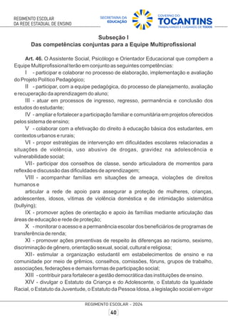 Subseção I
Das competências conjuntas para a Equipe Multiproﬁssional
Art. 46. O Assistente Social, Psicólogo e Orientador Educacional que compõem a
Equipe Multiproﬁssional terão em conjunto as seguintes competências:
I - participar e colaborar no processo de elaboração, implementação e avaliação
do Projeto Político Pedagógico;
II - participar, com a equipe pedagógica, do processo de planejamento, avaliação
e recuperação da aprendizagem do aluno;
III - atuar em processos de ingresso, regresso, permanência e conclusão dos
estudos do estudante;
IV - ampliar e fortalecer a participação familiar e comunitária em projetos oferecidos
pelos sistema de ensino;
V - colaborar com a efetivação do direito à educação básica dos estudantes, em
contextos urbanos e rurais;
VI - propor estratégias de intervenção em diﬁculdades escolares relacionadas a
situações de violência, uso abusivo de drogas, gravidez na adolescência e
vulnerabilidade social;
VII- participar dos conselhos de classe, sendo articuladora de momentos para
reﬂexão e discussão das diﬁculdades de aprendizagem;
VIII - acompanhar famílias em situações de ameaça, violações de direitos
humanos e
articular a rede de apoio para assegurar a proteção de mulheres, crianças,
adolescentes, idosos, vítimas de violência doméstica e de intimidação sistemática
(bullying);
IX - promover ações de orientação e apoio às famílias mediante articulação das
áreas de educação e rede de proteção;
X - monitorar o acesso e a permanência escolar dos beneﬁciários de programas de
transferência de renda;
XI - promover ações preventivas de respeito às diferenças ao racismo, sexismo,
discriminação de gênero, orientação sexual, social, cultural e religiosa;
XII- estimular a organização estudantil em estabelecimentos de ensino e na
comunidade por meio de grêmios, conselhos, comissões, fóruns, grupos de trabalho,
associações, federações e demais formas de participação social;
XIII - contribuir para fortalecer a gestão democrática das instituições de ensino.
XIV - divulgar o Estatuto da Criança e do Adolescente, o Estatuto da Igualdade
Racial, o Estatuto da Juventude, o Estatuto da Pessoa Idosa, a legislação social em vigor
 