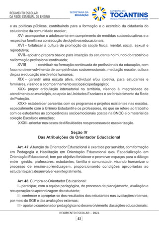 e as políticas públicas, contribuindo para a formação e o exercício da cidadania do
estudante e da comunidade escolar;
XV- acompanhar o adolescente em cumprimento de medidas socioeducativas e a
respectiva família na consecução de objetivos educacionais;
XVI - fortalecer a cultura de promoção da saúde física, mental, social, sexual e
reprodutiva;
XVII- apoiar o preparo básico para inserção do estudante no mundo do trabalho e
na formação proﬁssional continuada;
XVIII - contribuir na formação continuada de proﬁssionais da educação, com
foco no desenvolvimento de competências socioemocionais, mediação escolar, cultura
de paz e educação em direitos humanos;
XIX - garantir uma escuta ativa, individual e/ou coletiva, para estudantes e
familiares, visando o acompanhamento sociopsicopedagógico;
XXX- propor articulação intersetorial no território, visando à integralidade de
atendimento ao município, ao apoio às Unidades Escolares e ao fortalecimento da Rede
de Proteção.
XXXI- estabelecer parcerias com os programas e projetos existentes nas escolas,
especialmente com o Grêmio Estudantil e os professores, no que se refere ao trabalho
com os estudantes às competências socioemocionais postas na BNCC e o material da
coleção Escola de emoções;
XXXII- orientar nos casos de diﬁculdades nos processos de escolarização.
Seção IV
Das Atribuições do Orientador Educacional
Art. 47. A função de Orientador Educacional é exercida por servidor, com formação
em Pedagogia e Habilitação em Orientação Educacional e/ou Especialização em
Orientação Educacional; tem por objetivo fortalecer e promover espaços para o diálogo
entre gestão, professores, estudantes, família e comunidade, visando humanizar o
processo de ensino-aprendizagem, proporcionando condições apropriadas ao
estudante para desenvolver-se integralmente.
Art. 48. Cumpre ao Orientador Educacional:
I - participar, com a equipe pedagógica, do processo de planejamento, avaliação e
recuperação da aprendizagem do estudante;
II - conhecer e apropriar-se dos resultados dos estudantes nas avaliações internas,
por meio do SGE e das avaliações externas;
III - apoiar o coordenador pedagógico no desenvolvimento das ações educacionais;
 