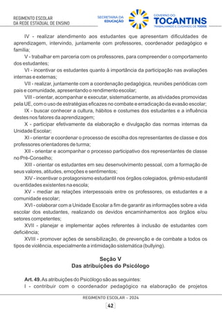 IV - realizar atendimento aos estudantes que apresentam diﬁculdades de
aprendizagem, intervindo, juntamente com professores, coordenador pedagógico e
família;
V - trabalhar em parceria com os professores, para compreender o comportamento
dos estudantes;
VI - incentivar os estudantes quanto à importância da participação nas avaliações
internas e externas;
VII - realizar, juntamente com a coordenação pedagógica, reuniões periódicas com
pais e comunidade, apresentando o rendimento escolar;
VIII - orientar, acompanhar e executar, sistematicamente, as atividades promovidas
pela UE, com o uso de estratégias eﬁcazes no combate e erradicação da evasão escolar;
IX - buscar conhecer a cultura, hábitos e costumes dos estudantes e a inﬂuência
destes nos fatores da aprendizagem;
X - participar efetivamente da elaboração e divulgação das normas internas da
Unidade Escolar;
XI - orientar e coordenar o processo de escolha dos representantes de classe e dos
professores orientadores de turma;
XII - orientar e acompanhar o processo participativo dos representantes de classe
no Pré-Conselho;
XIII - orientar os estudantes em seu desenvolvimento pessoal, com a formação de
seus valores, atitudes, emoções e sentimentos;
XIV - incentivar o protagonismo estudantil nos órgãos colegiados, grêmio estudantil
ou entidades existentes na escola;
XV - mediar as relações interpessoais entre os professores, os estudantes e a
comunidade escolar;
XVI - colaborar com a Unidade Escolar a ﬁm de garantir as informações sobre a vida
escolar dos estudantes, realizando os devidos encaminhamentos aos órgãos e/ou
setores competentes;
XVII - planejar e implementar ações referentes à inclusão de estudantes com
deﬁciência;
XVIII - promover ações de sensibilização, de prevenção e de combate a todos os
tipos de violência, especialmente a intimidação sistemática (bullying).
Seção V
Das atribuições do Psicólogo
Art. 49.As atribuições do Psicólogo são as seguintes:
I - contribuir com o coordenador pedagógico na elaboração de projetos
 
