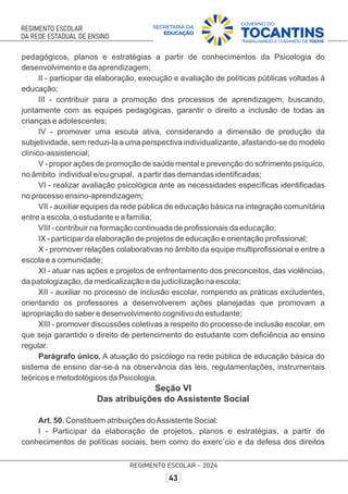 pedagógicos, planos e estratégias a partir de conhecimentos da Psicologia do
desenvolvimento e da aprendizagem;
II - participar da elaboração, execução e avaliação de políticas públicas voltadas à
educação;
III - contribuir para a promoção dos processos de aprendizagem, buscando,
juntamente com as equipes pedagógicas, garantir o direito a inclusão de todas as
crianças e adolescentes;
IV - promover uma escuta ativa, considerando a dimensão de produção da
subjetividade, sem reduzi-la a uma perspectiva individualizante, afastando-se do modelo
clínico-assistencial;
V - propor ações de promoção de saúde mental e prevenção do sofrimento psíquico,
no âmbito individual e/ou grupal, a partir das demandas identiﬁcadas;
VI - realizar avaliação psicológica ante as necessidades especíﬁcas identiﬁcadas
no processo ensino-aprendizagem;
VII - auxiliar equipes da rede pública de educação básica na integração comunitária
entre a escola, o estudante e a família;
VIII - contribuir na formação continuada de proﬁssionais da educação;
IX - participar da elaboração de projetos de educação e orientação proﬁssional;
X - promover relações colaborativas no âmbito da equipe multiproﬁssional e entre a
escola e a comunidade;
XI - atuar nas ações e projetos de enfrentamento dos preconceitos, das violências,
da patologização, da medicalização e da judicilização na escola;
XII - auxiliar no processo de inclusão escolar, rompendo as práticas excludentes,
orientando os professores a desenvolverem ações planejadas que promovam a
apropriação do saber e desenvolvimento cognitivo do estudante;
XIII - promover discussões coletivas a respeito do processo de inclusão escolar, em
que seja garantido o direito de pertencimento do estudante com deﬁciência ao ensino
regular.
Parágrafo único. A atuação do psicólogo na rede pública de educação básica do
sistema de ensino dar-se-á na observância das leis, regulamentações, instrumentais
teóricos e metodológicos da Psicologia.
Seção VI
Das atribuições do Assistente Social
Art. 50. Constituem atribuições doAssistente Social:
I - Participar da elaboração de projetos, planos e estratégias, a partir de
conhecimentos de políticas sociais, bem como do exerc´cio e da defesa dos direitos
 