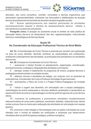 decisões, tais como conselhos, comitês, comissões e demais organismos que
demandam representatividade, sobretudo nas discussões e deliberações da atuação
técnica do proﬁssional nas tomadas de decisões de apoio à gestão escolar;
XIV - Buscar aperfeiçoamento dos saberes pertinentes às atividades
socioeducacionais visando a eﬁcácia do assessoramento técnico voltado à
permanencia e sucesso dos estudantes.
Parágrafo único. A atuação do assistente social no âmbito da rede pública de
educação básica dar-se-á na observância das leis, regulamentações, instrumentais
teóricos e metodológicos do Serviço Social.
Seção VII
Do Coordenador da Educação Proﬁssional Técnica de Nível Médio
Art. 51. A Coordenação de Curso Técnico é exercida por servidor com graduação
na área do curso ofertado, devendo conhecer as necessidades dos professores,
analisando o planejamento das atividades, as produções dos estudantes e os resultados
das turmas.
Art. 52. Compete ao Coordenador do CursoTécnico:
I - assessorar o Gestor Escolar no planejamento, organização, coordenação,
acompanhamento, avaliação e integração das atividades curriculares;
II - planejar, avaliar e implementar os programas de ensino, projetos técnicos e
pedagógicos desenvolvidos na unidade escolar;
III - elaborar normas e atividades de estágio, em conjunto com os docentes de
aulas teóricas, Coordenador de Curso e Professor de Estágio Supervisionado;
IV - acompanhar o Plano de Curso e o Projeto Político-Pedagógico da Unidade
Escolar;
V - indicar e sugerir aos docentes, em articulação com a equipe pedagógica,
metodologias de ensino adequadas e recursos didáticos atualizados e apropriados ao
desenvolvimento do ensino e aprendizagem conforme perﬁl do egresso do curso técnico
oferta;
VI - incentivar os professores a promoverem atividades complementares
extracurriculares do curso como: palestras, seminários, debates, visitas técnicas, dentre
outras e prover-lhes os meios para realização das atividades em articulação com equipe
gestora;
VII- promover a inter-relação e intermediação entre as ações e atividades do curso
ofertado com o mundo do trabalho em instituições e empresas que desenvolvem
atividades aﬁns ao perﬁl do egresso (estágios, práticas e projetos).
 