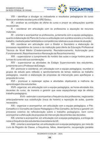 VIII - identiﬁcar e divulgar os indicadores e resultados pedagógicos do curso
técnico em âmbito escolar junto à SRE/Seduc;
IX - analisar as condições de oferta do curso e propor as adequações quando
necessárias;
X - coordenar em articulação com os professores a aquisição de recursos
materiais;
XI - orientar e acompanhar os professores, juntamente com a equipe pedagógica,
quanto à elaboração do Plano de Curso e a articulação com a prática social e o mundo do
trabalho, mediada pelas habilidades e competências relativas a suas áreas de atuação;
XII- coordenar em articulação com o Diretor e Secretário a elaboração de
processos regulatórios de cursos e da instituição para oferta da Educação Proﬁssional
Técnica de Nível Médio (Credenciamento, Recredenciamento, Autorização para
Funcionamento, Reconhecimento e Renovação de Reconhecimento);
XIII - supervisionar o cumprimento do horário das aulas e carga horária para as
turmas do curso sob sua coordenação;
XIV - supervisionar as atividades de Estágio Supervisionado dos estudantes,
juntamente com o Professor de Estágio;
XV- promover e coordenar, em articulação com a equipe pedagógica, reuniões e
grupos de estudo para reﬂexão e aprofundamento de temas relativos ao trabalho
pedagógico, visando à elaboração de propostas de intervenção para aperfeiçoar a
proposta do curso;
XVI - promover e replanejar ações e atividades objetivando a melhoria da
aprendizagem dos estudantes;
XVII- organizar, em articulação com a equipe pedagógica, as horas-atividade dos
docentes do curso, de maneira a garantir que esse espaço/tempo seja de efetivo
trabalho pedagógico;
XVIII - estimular e acompanhar a frequência dos professores, negociando
antecipadamente sua substituição (troca de horário) e reposição de aulas, quando
necessário;
XIX - organizar e acompanhar, em articulação com a equipe pedagógica, o Pré-
Conselho e o Conselho de Classe Pedagógico e Pós-Conselho, de forma a garantir um
processo coletivo de reﬂexão/ação sobre o trabalho pedagógico, bem como
acompanhar a efetivação de propostas de intervenção decorrentes das decisões;
XX- orientar e acompanhar, em articulação com a equipe pedagógica, a entrega de
notas e frequência dos estudantes à secretaria da UE;
XXI - orientar e acompanhar, em articulação com a equipe pedagógica, por meio do
Livro de Registro de Classe, a frequência, faltas, desempenho, recuperação paralela
 