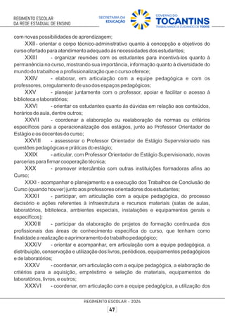 com novas possibilidades de aprendizagem;
XXII- orientar o corpo técnico-administrativo quanto à concepção e objetivos do
curso ofertado para atendimento adequado às necessidades dos estudantes;
XXIII - organizar reuniões com os estudantes para incentivá-los quanto à
permanência no curso, mostrando sua importância, informação quanto à diversidade do
mundo do trabalho e a proﬁssionalização que o curso oferece;
XXIV - elaborar, em articulação com a equipe pedagógica e com os
professores, o regulamento de uso dos espaços pedagógicos;
XXV - planejar juntamente com o professor, apoiar e facilitar o acesso à
biblioteca e laboratórios;
XXVI - orientar os estudantes quanto às dúvidas em relação aos conteúdos,
horários de aula, dentre outros;
XXVII - coordenar a elaboração ou reelaboração de normas ou critérios
especíﬁcos para a operacionalização dos estágios, junto ao Professor Orientador de
Estágio e os docentes do curso;
XXVIII - assessorar o Professor Orientador de Estágio Supervisionado nas
questões pedagógicas e práticas do estágio;
XXIX - articular, com Professor Orientador de Estágio Supervisionado, novas
parcerias para ﬁrmar cooperação técnica;
XXX - promover intercâmbio com outras instituições formadoras aﬁns ao
Curso;
XXXI - acompanhar o planejamento e a execução dos Trabalhos de Conclusão de
Curso (quando houver) junto aos professores orientadores dos estudantes;
XXXII - participar, em articulação com a equipe pedagógica, do processo
decisório e ações referentes à infraestrutura e recursos materiais (salas de aulas,
laboratórios, biblioteca, ambientes especiais, instalações e equipamentos gerais e
especíﬁcos);
XXXIII - participar da elaboração de projetos de formação continuada dos
proﬁssionais das áreas de conhecimento especíﬁca do curso, que tenham como
ﬁnalidade a realização e aprimoramento do trabalho pedagógico;
XXXIV - orientar e acompanhar, em articulação com a equipe pedagógica, a
distribuição, conservação e utilização dos livros, periódicos, equipamentos pedagógicos
e de laboratórios;
XXXV - coordenar, em articulação com a equipe pedagógica, a elaboração de
critérios para a aquisição, empréstimo e seleção de materiais, equipamentos de
laboratórios, livros, e outros;
XXXVI - coordenar, em articulação com a equipe pedagógica, a utilização dos
 