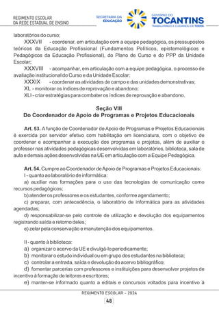 laboratórios do curso;
XXXVII - coordenar, em articulação com a equipe pedagógica, os pressupostos
teóricos da Educação Proﬁssional (Fundamentos Políticos, epistemológicos e
Pedagógicos da Educação Proﬁssional), do Plano de Curso e do PPP da Unidade
Escolar;
XXXVIII - acompanhar, em articulação com a equipe pedagógica, o processo de
avaliação institucional do Curso e da Unidade Escolar;
XXXIX - coordenar as atividades de campo e das unidades demonstrativas;
XL - monitorar os índices de reprovação e abandono;
XLI - criar estratégias para combater os índices de reprovação e abandono.
Seção VIII
Do Coordenador de Apoio de Programas e Projetos Educacionais
Art. 53. A função de Coordenador de Apoio de Programas e Projetos Educacionais
é exercida por servidor efetivo com habilitação em licenciatura, com o objetivo de
coordenar e acompanhar a execução dos programas e projetos, além de auxiliar o
professor nas atividades pedagógicas desenvolvidas em laboratórios, biblioteca, sala de
aula e demais ações desenvolvidas na UE em articulação com a Equipe Pedagógica.
Art. 54. Cumpre ao Coordenador deApoio de Programas e Projetos Educacionais:
I - quanto ao laboratório de informática:
a) auxiliar nas formações para o uso das tecnologias de comunicação como
recursos pedagógicos;
b) atender os professores e os estudantes, conforme agendamento;
c) preparar, com antecedência, o laboratório de informática para as atividades
agendadas;
d) responsabilizar-se pelo controle de utilização e devolução dos equipamentos
registrando saída e retorno deles;
e) zelar pela conservação e manutenção dos equipamentos.
II - quanto à biblioteca:
a) organizar o acervo da UE e divulgá-lo periodicamente;
b) monitorar o estudo individual ou em grupo dos estudantes na biblioteca;
c) controlar a entrada, saída e devolução do acervo bibliográﬁco;
d) fomentar parcerias com professores e instituições para desenvolver projetos de
incentivo à formação de leitores e escritores;
e) manter-se informado quanto a editais e concursos voltados para incentivo à
 