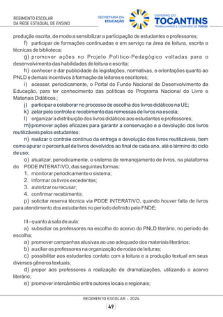 produção escrita, de modo a sensibilizar a participação de estudantes e professores;
f) participar de formações continuadas e em serviço na área de leitura, escrita e
técnicas de biblioteca;
g) promover ações no Projeto Político-Pedagógico voltadas para o
desenvolvimento das habilidades de leitura e escrita;
h) conhecer e dar publicidade às legislações, normativas, e orientações quanto ao
PNLD e demais incentivos à formação de leitores e escritores;
i) acessar, periodicamente, o Portal do Fundo Nacional de Desenvolvimento da
Educação, para ter conhecimento das políticas do Programa Nacional do Livro e
Materiais Didáticos ;
j) participar e colaborar no processo de escolha dos livros didáticos na UE;
k) zelar pelo controle e recebimento das remessas de livros na escola;
l) organizar a distribuição dos livros didáticos aos estudantes e professores;
m) promover ações eﬁcazes para garantir a conservação e a devolução dos livros
reutilizáveis pelos estudantes;
n) realizar o controle contínuo da entrega e devolução dos livros reutilizáveis, bem
como apurar o percentual de livros devolvidos ao ﬁnal de cada ano, até o término do ciclo
de uso;
o) atualizar, periodicamente, o sistema de remanejamento de livros, na plataforma
do PDDE INTERATIVO, das seguintes formas:
1. monitorar periodicamente o sistema;
2. informar os livros excedentes;
3. autorizar ou recusar;
4. conﬁrmar recebimento;
p) solicitar reserva técnica via PDDE INTERATIVO, quando houver falta de livros
para atendimento dos estudantes no período deﬁnido pelo FNDE;
III - quanto à sala de aula:
a) subsidiar os professores na escolha do acervo do PNLD literário, no período de
escolha;
a) promover campanhas alusivas ao uso adequado dos materiais literários;
b) auxiliar os professores na organização de rodas de leituras;
c) possibilitar aos estudantes contato com a leitura e a produção textual em seus
diversos gêneros textuais;
d) propor aos professores a realização de dramatizações, utilizando o acervo
literário;
e) promover intercâmbio entre autores locais e regionais;
 