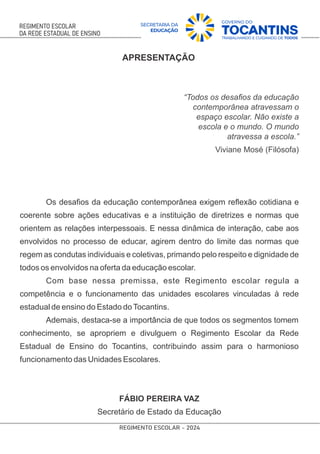 APRESENTAÇÃO
“Todos os desaﬁos da educação
contemporânea atravessam o
espaço escolar. Não existe a
escola e o mundo. O mundo
atravessa a escola.”
Viviane Mosé (Filósofa)
Os desaﬁos da educação contemporânea exigem reﬂexão cotidiana e
coerente sobre ações educativas e a instituição de diretrizes e normas que
orientem as relações interpessoais. E nessa dinâmica de interação, cabe aos
envolvidos no processo de educar, agirem dentro do limite das normas que
regem as condutas individuais e coletivas, primando pelo respeito e dignidade de
todos os envolvidos na oferta da educação escolar.
Com base nessa premissa, este Regimento escolar regula a
competência e o funcionamento das unidades escolares vinculadas à rede
estadual de ensino do Estado doTocantins.
Ademais, destaca-se a importância de que todos os segmentos tomem
conhecimento, se apropriem e divulguem o Regimento Escolar da Rede
Estadual de Ensino do Tocantins, contribuindo assim para o harmonioso
funcionamento das Unidades Escolares.
FÁBIO PEREIRA VAZ
Secretário de Estado da Educação
 