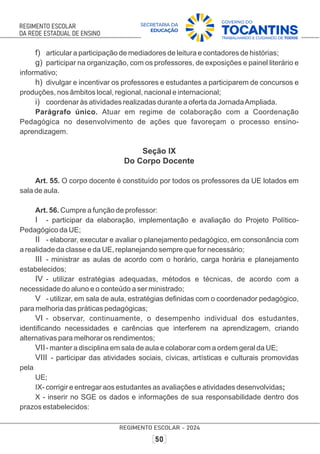 f) articular a participação de mediadores de leitura e contadores de histórias;
g) participar na organização, com os professores, de exposições e painel literário e
informativo;
h) divulgar e incentivar os professores e estudantes a participarem de concursos e
produções, nos âmbitos local, regional, nacional e internacional;
i) coordenar às atividades realizadas durante a oferta da JornadaAmpliada.
Parágrafo único. Atuar em regime de colaboração com a Coordenação
Pedagógica no desenvolvimento de ações que favoreçam o processo ensino-
aprendizagem.
Seção IX
Do Corpo Docente
Art. 55. O corpo docente é constituído por todos os professores da UE lotados em
sala de aula.
Art. 56. Cumpre a função de professor:
I - participar da elaboração, implementação e avaliação do Projeto Político-
Pedagógico da UE;
II - elaborar, executar e avaliar o planejamento pedagógico, em consonância com
a realidade da classe e da UE, replanejando sempre que for necessário;
III - ministrar as aulas de acordo com o horário, carga horária e planejamento
estabelecidos;
IV - utilizar estratégias adequadas, métodos e técnicas, de acordo com a
necessidade do aluno e o conteúdo a ser ministrado;
V - utilizar, em sala de aula, estratégias deﬁnidas com o coordenador pedagógico,
para melhoria das práticas pedagógicas;
VI - observar, continuamente, o desempenho individual dos estudantes,
identiﬁcando necessidades e carências que interferem na aprendizagem, criando
alternativas para melhorar os rendimentos;
VII- manter a disciplina em sala de aula e colaborar com a ordem geral da UE;
VIII - participar das atividades sociais, cívicas, artísticas e culturais promovidas
pela
UE;
IX- corrigir e entregar aos estudantes as avaliações e atividades desenvolvidas;
X - inserir no SGE os dados e informações de sua responsabilidade dentro dos
prazos estabelecidos:
 