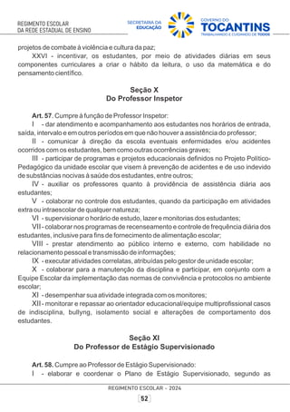 projetos de combate à violência e cultura da paz;
XXVI - incentivar, os estudantes, por meio de atividades diárias em seus
componentes curriculares a criar o hábito da leitura, o uso da matemática e do
pensamento cientíﬁco.
Seção X
Do Professor Inspetor
Art. 57. Cumpre à função de Professor Inspetor:
I - dar atendimento e acompanhamento aos estudantes nos horários de entrada,
saída, intervalo e em outros períodos em que não houver a assistência do professor;
II - comunicar à direção da escola eventuais enfermidades e/ou acidentes
ocorridos com os estudantes, bem como outras ocorrências graves;
III - participar de programas e projetos educacionais deﬁnidos no Projeto Político-
Pedagógico da unidade escolar que visem à prevenção de acidentes e de uso indevido
de substâncias nocivas à saúde dos estudantes, entre outros;
IV - auxiliar os professores quanto à providência de assistência diária aos
estudantes;
V - colaborar no controle dos estudantes, quando da participação em atividades
extra ou intraescolar de qualquer natureza;
VI - supervisionar o horário de estudo, lazer e monitorias dos estudantes;
VII- colaborar nos programas de recenseamento e controle de frequência diária dos
estudantes, inclusive para ﬁns de fornecimento de alimentação escolar;
VIII - prestar atendimento ao público interno e externo, com habilidade no
relacionamento pessoal e transmissão de informações;
IX - executar atividades correlatas, atribuídas pelo gestor de unidade escolar;
X - colaborar para a manutenção da disciplina e participar, em conjunto com a
Equipe Escolar da implementação das normas de convivência e protocolos no ambiente
escolar;
XI - desempenhar sua atividade integrada com os monitores;
XII- monitorar e repassar ao orientador educacional/equipe multiproﬁssional casos
de indisciplina, bullyng, isolamento social e alterações de comportamento dos
estudantes.
Seção XI
Do Professor de Estágio Supervisionado
Art. 58. Cumpre ao Professor de Estágio Supervisionado:
I - elaborar e coordenar o Plano de Estágio Supervisionado, segundo as
 