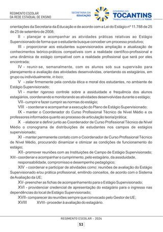 orientações da Secretaria da Educação e de acordo com a Lei do Estágio nº 11.788 de 25
de 25 de setembro de 2008;
II - planejar e acompanhar as atividades práticas relativas ao Estágio
Supervisionado de forma que o estudante busque conceber um processo produtivo;
III - proporcionar aos estudantes supervisionados ampliação e atualização de
conhecimentos teórico-práticos compatíveis com a realidade cientíﬁco-proﬁssional e
uma dinâmica de estágio compatível com a realidade proﬁssional que será por eles
encontrada;
IV - reunir-se, semanalmente, com os alunos sob sua supervisão para
planejamento e avaliação das atividades desenvolvidas, orientando os estagiários, em
grupo ou individualmente, in loco;
V - zelar ﬁrmemente pela conduta ética e moral dos estudantes, no ambiente de
Estágio Supervisionado;
VI - manter rigoroso controle sobre a assiduidade e frequência dos alunos
estagiários, coordenando e monitorando as atividades desenvolvidas durante o estágio;
VII- cumprir e fazer cumprir as normas do estágio;
VIII - coordenar e acompanhar a execução do Plano de Estágio Supervisionado;
IX - manter o Coordenador do Curso Proﬁssional Técnico de Nível Médio e os
professores informados quanto ao processo de articulação teoria/prática;
X - elaborar e deﬁnir junto ao Coordenador de Curso Proﬁssional Técnico de Nível
Médio o cronograma de distribuições de estudantes nos campos de estágios
supervisionado;
XI - manter permanente contato com o Coordenador de Curso Proﬁssional Técnico
de Nível Médio, procurando dinamizar e otimizar as condições de funcionamento do
estágio;
XII- promover reuniões com as Instituições de Campo de Estágio Supervisionado;
XIII - coordenar e acompanhar o cumprimento, pelo estagiário, da assiduidade,
responsabilidade, compromisso e desempenho pedagógico;
XIV - coordenar e participar de atividades como: reuniões de avaliação do Estágio
Supervisionado e/ou prática proﬁssional, emitindo conceitos, de acordo com o Sistema
deAvaliação da UE;
XV- preencher as ﬁchas de acompanhamento para o Estágio Supervisionado;
XVI - providenciar credencial de apresentação do estagiário para o ingresso nas
dependências do local de Estágio Supervisionado;
XVII- comparecer às reuniões sempre que convocado pelo Gestor de UE;
XVIII XVIII - proceder à avaliação do estagiário.
 