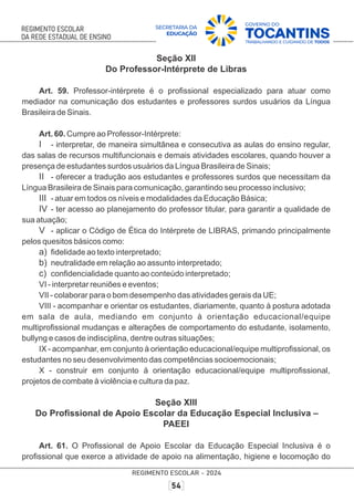 Seção XII
Do Professor-Intérprete de Libras
Art. 59. Professor-intérprete é o proﬁssional especializado para atuar como
mediador na comunicação dos estudantes e professores surdos usuários da Língua
Brasileira de Sinais.
Art. 60. Cumpre ao Professor-Intérprete:
I - interpretar, de maneira simultânea e consecutiva as aulas do ensino regular,
das salas de recursos multifuncionais e demais atividades escolares, quando houver a
presença de estudantes surdos usuários da Língua Brasileira de Sinais;
II - oferecer a tradução aos estudantes e professores surdos que necessitam da
Língua Brasileira de Sinais para comunicação, garantindo seu processo inclusivo;
III - atuar em todos os níveis e modalidades da Educação Básica;
IV - ter acesso ao planejamento do professor titular, para garantir a qualidade de
sua atuação;
V - aplicar o Código de Ética do Intérprete de LIBRAS, primando principalmente
pelos quesitos básicos como:
a) ﬁdelidade ao texto interpretado;
b) neutralidade em relação ao assunto interpretado;
c) conﬁdencialidade quanto ao conteúdo interpretado;
VI - interpretar reuniões e eventos;
VII - colaborar para o bom desempenho das atividades gerais da UE;
VIII - acompanhar e orientar os estudantes, diariamente, quanto à postura adotada
em sala de aula, mediando em conjunto à orientação educacional/equipe
multiproﬁssional mudanças e alterações de comportamento do estudante, isolamento,
bullyng e casos de indisciplina, dentre outras situações;
IX - acompanhar, em conjunto à orientação educacional/equipe multiproﬁssional, os
estudantes no seu desenvolvimento das competências socioemocionais;
X - construir em conjunto à orientação educacional/equipe multiproﬁssional,
projetos de combate à violência e cultura da paz.
Seção XIII
Do Proﬁssional de Apoio Escolar da Educação Especial Inclusiva –
PAEEI
Art. 61. O Proﬁssional de Apoio Escolar da Educação Especial Inclusiva é o
proﬁssional que exerce a atividade de apoio na alimentação, higiene e locomoção do
 