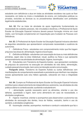 estudante com deﬁciência e atua em todas as atividades escolares nas quais se ﬁzer
necessária, em todos os níveis e modalidade de ensino, em instituições públicas ou
privadas, excluídas as técnicas ou os procedimentos identiﬁcados com proﬁssões
legalmente estabelecidas.
Art. 62. Por se tratar de atividade de apoio legalmente fundamentada na
necessidade de cuidados pessoais, não vinculadas à docência, o Proﬁssional de Apoio
Escolar da Educação Especial Inclusiva deverá possuir formação mínima em nível
médio, com formação complementar em Capacitação para Cuidador de Pessoas com
Deﬁciência.
Art. 63. O Proﬁssional de Apoio Escolar da Educação Especial Inclusiva atenderá
os seguintes estudantes que apresentarem comprovada necessidade e ausência de
autonomia.
I - Deﬁciência Física - estudantes com comprometimento motor que lhe tragam
prejuízos nas áreas de: alimentação, higiene e locomoção;
II - Deﬁciência Múltipla - estudantes com associação de duas ou mais deﬁciências
primárias, sejam elas na área intelectual, visual, auditiva ou física e que apresente
comprometimento nas atividades de alimentação, higiene, locomoção;
III - Estudantes com Transtorno do Espectro Autista - que apresentem condições
de prejuízos da autonomia na execução em atividades de vida diária, alimentação,
cuidado pessoal e locomoção, bem como na interação social e comunicação.
Parágrafo único. Transtorno do Espectro Autista ou outras deﬁciências com
manifestações de comportamento exacerbado e persistente que interﬁram nas relações
sociais apresentando auto e/ou hétero agressão, colocando em risco a integridade
física.
Art. 64. Cumpre ao Proﬁssional de Apoio Escolar da Educação Especial Inclusiva
contribuir para o desenvolvimento da independência e autonomia, nas atividades da vida
prática e diária no contexto escolar, auxiliando o estudante em:
I - alimentação: quando necessário servir os alimentos, orientar o uso dos
talheres, quantidade a ingerir, bem como alimentá-lo em caso de necessidade, e
atividades congêneres;
II - higiene: incentivar, orientar e acompanhar para desenvolver a autonomia nas
atividades de escovação dos dentes, troca de fraldas, vestuário, banho e uso do
sanitário, e atividades congêneres;
III - locomoção: orientar, acompanhar, monitorar e conduzir o estudante que faz o
 