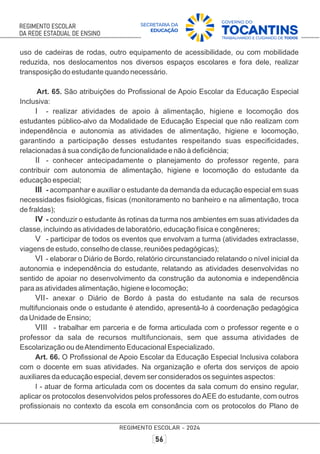 uso de cadeiras de rodas, outro equipamento de acessibilidade, ou com mobilidade
reduzida, nos deslocamentos nos diversos espaços escolares e fora dele, realizar
transposição do estudante quando necessário.
Art. 65. São atribuições do Proﬁssional de Apoio Escolar da Educação Especial
Inclusiva:
I - realizar atividades de apoio à alimentação, higiene e locomoção dos
estudantes público-alvo da Modalidade de Educação Especial que não realizam com
independência e autonomia as atividades de alimentação, higiene e locomoção,
garantindo a participação desses estudantes respeitando suas especiﬁcidades,
relacionadas à sua condição de funcionalidade e não à deﬁciência;
II - conhecer antecipadamente o planejamento do professor regente, para
contribuir com autonomia de alimentação, higiene e locomoção do estudante da
educação especial;
III - acompanhar e auxiliar o estudante da demanda da educação especial em suas
necessidades ﬁsiológicas, físicas (monitoramento no banheiro e na alimentação, troca
de fraldas);
IV - conduzir o estudante às rotinas da turma nos ambientes em suas atividades da
classe, incluindo as atividades de laboratório, educação física e congêneres;
V - participar de todos os eventos que envolvam a turma (atividades extraclasse,
viagens de estudo, conselho de classe, reuniões pedagógicas);
VI - elaborar o Diário de Bordo, relatório circunstanciado relatando o nível inicial da
autonomia e independência do estudante, relatando as atividades desenvolvidas no
sentido de apoiar no desenvolvimento da construção da autonomia e independência
para as atividades alimentação, higiene e locomoção;
VII- anexar o Diário de Bordo à pasta do estudante na sala de recursos
multifuncionais onde o estudante é atendido, apresentá-lo à coordenação pedagógica
da Unidade de Ensino;
VIII - trabalhar em parceria e de forma articulada com o professor regente e o
professor da sala de recursos multifuncionais, sem que assuma atividades de
Escolarização ou deAtendimento Educacional Especializado.
Art. 66. O Proﬁssional de Apoio Escolar da Educação Especial Inclusiva colabora
com o docente em suas atividades. Na organização e oferta dos serviços de apoio
auxiliares da educação especial, devem ser considerados os seguintes aspectos:
I - atuar de forma articulada com os docentes da sala comum do ensino regular,
aplicar os protocolos desenvolvidos pelos professores doAEE do estudante, com outros
proﬁssionais no contexto da escola em consonância com os protocolos do Plano de
 