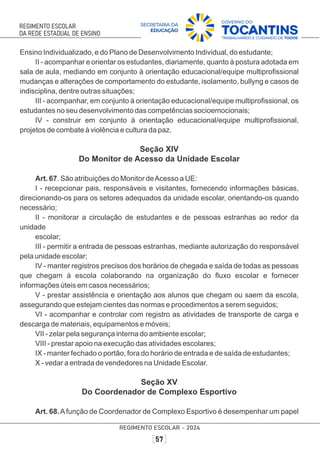 Ensino Individualizado, e do Plano de Desenvolvimento Individual, do estudante;
II - acompanhar e orientar os estudantes, diariamente, quanto à postura adotada em
sala de aula, mediando em conjunto à orientação educacional/equipe multiproﬁssional
mudanças e alterações de comportamento do estudante, isolamento, bullyng e casos de
indisciplina, dentre outras situações;
III - acompanhar, em conjunto à orientação educacional/equipe multiproﬁssional, os
estudantes no seu desenvolvimento das competências socioemocionais;
IV - construir em conjunto à orientação educacional/equipe multiproﬁssional,
projetos de combate à violência e cultura da paz.
Seção XIV
Do Monitor de Acesso da Unidade Escolar
Art. 67. São atribuições do Monitor deAcesso a UE:
I - recepcionar pais, responsáveis e visitantes, fornecendo informações básicas,
direcionando-os para os setores adequados da unidade escolar, orientando-os quando
necessário;
II - monitorar a circulação de estudantes e de pessoas estranhas ao redor da
unidade
escolar;
III - permitir a entrada de pessoas estranhas, mediante autorização do responsável
pela unidade escolar;
IV - manter registros precisos dos horários de chegada e saída de todas as pessoas
que chegam à escola colaborando na organização do ﬂuxo escolar e fornecer
informações úteis em casos necessários;
V - prestar assistência e orientação aos alunos que chegam ou saem da escola,
assegurando que estejam cientes das normas e procedimentos a serem seguidos;
VI - acompanhar e controlar com registro as atividades de transporte de carga e
descarga de materiais, equipamentos e móveis;
VII - zelar pela segurança interna do ambiente escolar;
VIII - prestar apoio na execução das atividades escolares;
IX - manter fechado o portão, fora do horário de entrada e de saída de estudantes;
X - vedar a entrada de vendedores na Unidade Escolar.
Seção XV
Do Coordenador de Complexo Esportivo
Art. 68.Afunção de Coordenador de Complexo Esportivo é desempenhar um papel
 