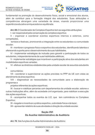 fundamental na promoção do desenvolvimento físico, social e emocional dos alunos,
além de contribuir para a formação integral dos estudantes. Suas atribuições e
competências abrangem uma variedade de áreas, visando proporcionar uma
experiência educativa enriquecedora e equilibrada.
Art. 69.O Coordenador de Complexo Esportivo tem as seguintes atribuições:
I - ser responsável pela conservação do complexo esportivo;
II - organizar e coordenar eventos esportivos internos e externos, como
competições,
torneios e festivais, promovendo a integração entre os estudantes e a comunidade
escolar;
III - monitorar o progresso físico e esportivo dos estudantes, identiﬁcando talentos e
oferecendo suporte para o desenvolvimento de suas habilidades.
IV - implementar estratégias de inclusão para garantir a participação de todos os
estudantes, independentemente de suas habilidades atléticas;
V - implementar estratégias que incentivem a participação ativa dos estudantes em
modalidades esportivas variadas;
VI - efetivar as diretrizes estabelecidas pela unidade escolar de assuntos estudantis
e
comunitários;
VII - coordenar e supervisionar as ações previstas no PPP da UE com vistas ao
atendimento da área esportiva;
VIII - diagnosticar as necessidades da comunidade para a elaboração de
programas e
projetos referentes às ações esportivas;
IX - buscar e viabilizar parcerias com departamentos da unidade escolar, setores e
outras Instituições aﬁns, além da sociedade civil organizada, para viabilizar a execução
das ações esportivas;
X - acompanhar todos os eventos da U.E. que tem culminância no Complexo
Esportivo;
XI - resgatar e incentivar a prática esportiva, a atividade física e de lazer;
XII - apresentar relatório de suas atividades à direção da unidade escolar.
Seção XVI
Do Auxiliar Administrativo de Auditório
Art. 70. São funções doAuxiliarAdministrativo deAuditório:
 