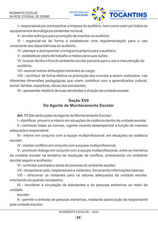 I - responsável por acompanhar a limpeza do auditório, bem como zelar por todos os
equipamentos tecnológicos existentes no local;
II - envidar esforços para promoção de eventos no auditório;
III - organizar-se de forma a estabelecer uma regulamentação para o uso
consciente das dependências do auditório;
IV - planejar e acompanhar cronograma próprio para o auditório;
V - estabelecer plano de trabalho e metas para suas ações;
VI - buscar dentro e fora do ambiente escolar parceria para o uso e manutenção do
auditório;
VII - exercer outras atribuições inerentes ao cargo;
VIII - contribuir de forma efetiva na promoção dos eventos a serem realizados, nas
diferentes dimensões pedagógicas que visem contribuir com a aprendizados cultural,
social, familiar, esportivas, éticas dos estudantes;
IX - apresentar relatório de suas atividades à direção da unidade escolar.
Seção XVII
Do Agente de Monitoramento Escolar
Art. 71 São atribuições doAgente de Monitoramento Escolar:
I - identiﬁcar, prevenir e intervir em situações de violência dentro da unidade escolar;
II - conhecer todas as normas, vigente visando desempenhar a função de maneira
adequada e responsável;
III - intervir em conjunto com a equipe multiproﬁssional, em situações de violência
escolar;
IV - mediar conﬂitos em conjunto com a equipe multiproﬁssional;
V - promover dialogo em conjunto com a equipe multiproﬁssional, entre os membros
da unidade escolar na tentativa de resolução de conﬂitos, promovendo um ambiente
escolar seguro e acolhedor;
VI - controlar a entrada e saída de pessoas do ambiente escolar;
VII - recepcionar pais, responsáveis e visitantes, fornecendo informações básicas;
VIII - direcionar os visitantes para os setores adequados da unidade escolar,
orientando-os quando necessário;
IX - monitorar a circulação de estudantes e de pessoas estranhas ao redor da
unidade
escolar;
X - permitir a entrada de pessoas estranhas, mediante autorização do responsável
pela unidade escolar;
 