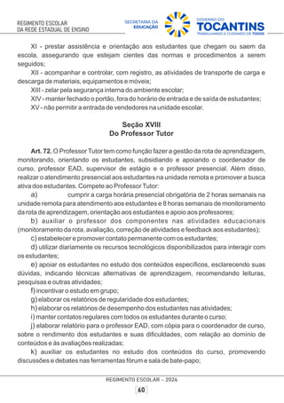 XI - prestar assistência e orientação aos estudantes que chegam ou saem da
escola, assegurando que estejam cientes das normas e procedimentos a serem
seguidos;
XII - acompanhar e controlar, com registro, as atividades de transporte de carga e
descarga de materiais, equipamentos e móveis;
XIII - zelar pela segurança interna do ambiente escolar;
XIV - manter fechado o portão, fora do horário de entrada e de saída de estudantes;
XV - não permitir a entrada de vendedores na unidade escolar.
Seção XVIII
Do Professor Tutor
Art. 72. O Professor Tutor tem como função fazer a gestão da rota de aprendizagem,
monitorando, orientando os estudantes, subsidiando e apoiando o coordenador de
curso, professor EAD, supervisor de estágio e o professor presencial. Além disso,
realizar o atendimento presencial aos estudantes na unidade remota e promover a busca
ativa dos estudantes. Compete ao ProfessorTutor:
a) cumprir a carga horária presencial obrigatória de 2 horas semanais na
unidade remota para atendimento aos estudantes e 8 horas semanais de monitoramento
da rota de aprendizagem, orientação aos estudantes e apoio aos professores;
b) auxiliar o professor dos componentes nas atividades educacionais
(monitoramento da rota, avaliação, correção de atividades e feedback aos estudantes);
c) estabelecer e promover contato permanente com os estudantes;
d) utilizar diariamente os recursos tecnológicos disponibilizados para interagir com
os estudantes;
e) apoiar os estudantes no estudo dos conteúdos especíﬁcos, esclarecendo suas
dúvidas, indicando técnicas alternativas de aprendizagem, recomendando leituras,
pesquisas e outras atividades;
f) incentivar o estudo em grupo;
g) elaborar os relatórios de regularidade dos estudantes;
h) elaborar os relatórios de desempenho dos estudantes nas atividades;
i) manter contatos regulares com todos os estudantes durante o curso;
j) elaborar relatório para o professor EAD, com cópia para o coordenador de curso,
sobre o rendimento dos estudantes e suas diﬁculdades, com relação ao domínio de
conteúdos e às avaliações realizadas;
k) auxiliar os estudantes no estudo dos conteúdos do curso, promovendo
discussões e debates nas ferramentas fórum e sala de bate-papo;
 