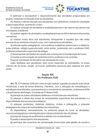 l) estimular e acompanhar o desenvolvimento das atividades programadas em
grupos, mediando a interação entre os estudantes;
m) dedicar a devida atenção aos estudantes com deﬁciência, buscando orientação
e apoio especíﬁcos, quando for o caso;
n) realizar correção de atividades e avaliações/provas e dar retorno aos alunos nas
orientações a distância;
o) realizar registro de atividades e avaliações/provas noAVAe demais instrumentos
normativos;
p) realizar busca ativa aos estudantes infrequentes e aqueles que não estão
acessando ao ambiente virtual do curso, nem realizando as atividades;
q) articular ações pedagógicas, como práticas avaliativas presenciais e a distância,
aulas práticas, estágio supervisionado, entre outras, juntamente com o professor EAD,
professor presencial e supervisor de estágio;
r) desempenhar atividades de suporte aos cursos junto à Coordenação de Curso;
s) mediar a comunicação de conteúdos entre o professor e os cursistas;
t) apoiar o professor da disciplina nas atividades do curso;
u)dar feedback aos estudantes, bem como responder às solicitações, no prazo
máximo de 24 horas, exceto, se houver justiﬁcativa plausível para resposta em outro
prazo.
Seção XIX
Do Professor EaD
Art. 73. O Professor EAD tem como função realizar a gestão da sala de aula virtual,
ministrando a aula de forma dinâmica, interativa, com a utilização de metodologias e
estratégias diversiﬁcadas, acompanhando e orientando os estudantes, professores EAD
e Supervisores de Estágio. Compete ao Professor EaD:
a) planejar as aulas e atividades didáticas e ministrá-las aos estudantes;
b) adequar a oferta dos cursos às necessidades especíﬁcas dos estudantes e a
disponibilidade dos recursos tecnológicos;
c) adequar conteúdos, materiais didáticos, mídias e bibliograﬁa a proposta
pedagógica do curso e às necessidades dos estudantes;
d) disponibilizar, semanalmente, no ambiente virtual do curso as atividades,
recursos pedagógicos e orientações para o desenvolvimento das atividades;
e) propiciar espaço de acolhimento e debate com os estudantes;
f) avaliar o desempenho dos estudantes;
g) participar dos encontros de coordenação promovidos pela gestão da escola e
 