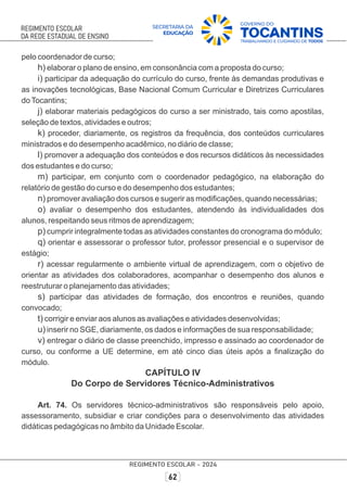 pelo coordenador de curso;
h) elaborar o plano de ensino, em consonância com a proposta do curso;
i) participar da adequação do currículo do curso, frente às demandas produtivas e
as inovações tecnológicas, Base Nacional Comum Curricular e Diretrizes Curriculares
doTocantins;
j) elaborar materiais pedagógicos do curso a ser ministrado, tais como apostilas,
seleção de textos, atividades e outros;
k) proceder, diariamente, os registros da frequência, dos conteúdos curriculares
ministrados e do desempenho acadêmico, no diário de classe;
l) promover a adequação dos conteúdos e dos recursos didáticos às necessidades
dos estudantes e do curso;
m) participar, em conjunto com o coordenador pedagógico, na elaboração do
relatório de gestão do curso e do desempenho dos estudantes;
n) promover avaliação dos cursos e sugerir as modiﬁcações, quando necessárias;
o) avaliar o desempenho dos estudantes, atendendo às individualidades dos
alunos, respeitando seus ritmos de aprendizagem;
p) cumprir integralmente todas as atividades constantes do cronograma do módulo;
q) orientar e assessorar o professor tutor, professor presencial e o supervisor de
estágio;
r) acessar regularmente o ambiente virtual de aprendizagem, com o objetivo de
orientar as atividades dos colaboradores, acompanhar o desempenho dos alunos e
reestruturar o planejamento das atividades;
s) participar das atividades de formação, dos encontros e reuniões, quando
convocado;
t) corrigir e enviar aos alunos as avaliações e atividades desenvolvidas;
u) inserir no SGE, diariamente, os dados e informações de sua responsabilidade;
v) entregar o diário de classe preenchido, impresso e assinado ao coordenador de
curso, ou conforme a UE determine, em até cinco dias úteis após a ﬁnalização do
módulo.
CAPÍTULO IV
Do Corpo de Servidores Técnico-Administrativos
Art. 74. Os servidores técnico-administrativos são responsáveis pelo apoio,
assessoramento, subsidiar e criar condições para o desenvolvimento das atividades
didáticas pedagógicas no âmbito da Unidade Escolar.
 