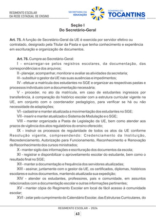 Seção I
Do Secretário-Geral
Art. 75. A função de Secretário-Geral da UE é exercida por servidor efetivo ou
contratado, designado pela Titular da Pasta e que tenha conhecimento e experiência
em escrituração e organização de documentos.
Art. 76. Cumpre ao Secretário-Geral:
I - encarregar-se pelos registros escolares, da documentação, das
correspondências e dos arquivos;
II - planejar, acompanhar, monitorar e avaliar as atividades da secretaria;
III - substituir o gestor da UE nas suas ausências e impedimentos;
IV - efetuar a matrícula dos estudantes no SGE e organizar as respectivas pastas e
processos individuais com a documentação necessária;
V - proceder, no ato da matrícula, em caso de estudantes ingressos por
transferência, à comparação do histórico escolar com a estrutura curricular vigente na
UE, em conjunto com o coordenador pedagógico, para veriﬁcar se há ou não
necessidade de adaptações;
VI - cadastrar e manter atualizada a movimentação dos estudantes no SGE;
VII - inserir e manter atualizado o Sistema de Modulação e o SGE;
VIII - manter organizada a Pasta de Legislação da UE, bem como atender aos
prazos de vigência dos atos regulatórios do ensino oferecido;
IX - instruir os processos de regularidade de todos os atos da UE conforme
Resolução vigente, compreendendo: Credenciamento da Instituição,
Recredenciamento, Autorização para Funcionamento, Reconhecimento e Renovação
de Reconhecimento dos cursos ministrados;
X - manter sigilo das informações e escrituração dos documentos da escola;
XI - registrar e disponibilizar o aproveitamento escolar do estudante, bem como o
resultado ﬁnal no SGE;
XII - manter a documentação e frequência dos servidores atualizadas;
XIII - assinar, juntamente com o gestor da UE, os certiﬁcados, diplomas, históricos
escolares e outros documentos, mantendo atualizada sua expedição;
XIV - atender os estudantes, professores, pais e comunidade, em assuntos
relacionados com a documentação escolar e outras informações pertinentes;
XV - manter cópia do Regimento Escolar em local de fácil acesso à comunidade
escolar;
XVI - zelar pelo cumprimento do Calendário Escolar, das Estruturas Curriculares, do
 