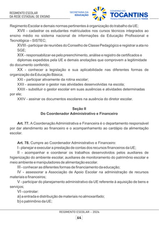 Regimento Escolar e demais normas pertinentes à organização do trabalho da UE;
XVII - cadastrar os estudantes matriculados nos cursos técnicos integrados ao
ensino médio no sistema nacional de informações da Educação Proﬁssional e
Tecnológica – SISTEC;
XVIII - participar de reuniões do Conselho de Classe Pedagógico e registrar a ata no
SGE;
XIX - responsabilizar-se pelo preenchimento, análise e registro de certiﬁcados e
diplomas expedidos pela UE e demais anotações que comprovem a legitimidade
do documento conferido;
XX - conhecer a legislação e sua aplicabilidade nas diferentes formas de
organização da Educação Básica;
XXI - participar ativamente da rotina escolar;
XXII - assessorar o gestor nas atividades desenvolvidas na escola;
XXIII - substituir o gestor escolar em suas ausências e atividades determinadas
por ele;
XXIV - assinar os documentos escolares na ausência do diretor escolar.
Seção II
Do Coordenador Administrativo e Financeiro
Art. 77. A Coordenação Administrativa e Financeira é o departamento responsável
por dar atendimento ao ﬁnanceiro e o acompanhamento ao cardápio da alimentação
escolar.
Art. 78. Cumpre ao Coordenador Administrativo e Financeiro:
I - planejar e executar a prestação de contas dos recursos ﬁnanceiros da UE;
II - acompanhar e coordenar os trabalhos desenvolvidos pelos auxiliares de
higienização do ambiente escolar, auxiliares de monitoramento do patrimônio escolar e
meio ambiente e manipuladores de alimentação escolar.
III - conhecer as diferentes formas de ﬁnanciamento da educação;
IV - assessorar a Associação de Apoio Escolar na administração de recursos
materiais e ﬁnanceiros;
V - participar do planejamento administrativo da UE referente à aquisição de bens e
serviços;
VI - controlar:
a) a entrada e distribuição de materiais no almoxarifado;
b) o patrimônio da UE;
 