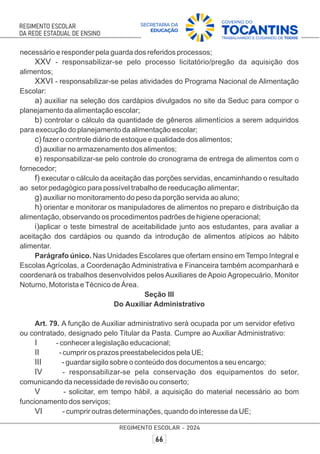 necessário e responder pela guarda dos referidos processos;
XXV - responsabilizar-se pelo processo licitatório/pregão da aquisição dos
alimentos;
XXVI - responsabilizar-se pelas atividades do Programa Nacional de Alimentação
Escolar:
a) auxiliar na seleção dos cardápios divulgados no site da Seduc para compor o
planejamento da alimentação escolar;
b) controlar o cálculo da quantidade de gêneros alimentícios a serem adquiridos
para execução do planejamento da alimentação escolar;
c) fazer o controle diário de estoque e qualidade dos alimentos;
d) auxiliar no armazenamento dos alimentos;
e) responsabilizar-se pelo controle do cronograma de entrega de alimentos com o
fornecedor;
f) executar o cálculo da aceitação das porções servidas, encaminhando o resultado
ao setor pedagógico para possível trabalho de reeducação alimentar;
g) auxiliar no monitoramento do peso da porção servida ao aluno;
h) orientar e monitorar os manipuladores de alimentos no preparo e distribuição da
alimentação, observando os procedimentos padrões de higiene operacional;
i)aplicar o teste bimestral de aceitabilidade junto aos estudantes, para avaliar a
aceitação dos cardápios ou quando da introdução de alimentos atípicos ao hábito
alimentar.
Parágrafo único. Nas Unidades Escolares que ofertam ensino em Tempo Integral e
Escolas Agrícolas, a Coordenação Administrativa e Financeira também acompanhará e
coordenará os trabalhos desenvolvidos pelos Auxiliares de Apoio Agropecuário, Monitor
Noturno, Motorista eTécnico de Área.
Seção III
Do Auxiliar Administrativo
Art. 79. A função de Auxiliar administrativo será ocupada por um servidor efetivo
ou contratado, designado pelo Titular da Pasta. Cumpre ao Auxiliar Administrativo:
I - conhecer a legislação educacional;
II - cumprir os prazos preestabelecidos pela UE;
III - guardar sigilo sobre o conteúdo dos documentos a seu encargo;
IV - responsabilizar-se pela conservação dos equipamentos do setor,
comunicando da necessidade de revisão ou conserto;
V - solicitar, em tempo hábil, a aquisição do material necessário ao bom
funcionamento dos serviços;
VI - cumprir outras determinações, quando do interesse da UE;
 