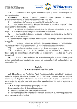 VII - envolver-se nas ações de sensibilização quanto à conservação do
patrimônio escolar.
Parágrafo único. Quando designado para exercer a função
deAuxiliar Administrativo, o mesmo responsabilizar-se-á por:
I - atividades do Programa Nacional deAlimentação Escolar;
II - auxiliar na seleção dos cardápios divulgados no site da Seduc para compor
o planejamento da alimentação escolar;
III - controlar o cálculo da quantidade de gêneros alimentícios a serem
adquiridos para execução do planejamento da alimentação escolar;
IV - fazer o controle diário de estoque e qualidade dos alimentos; V - auxiliar no
armazenamento dos alimentos;
V- responsabilizar-se pelo controle do cronograma de entrega de alimentos com o
fornecedor;
VI - executar o cálculo da aceitação das porções servidas, encaminhando o
resultado ao setor pedagógico para possível trabalho de reeducação alimentar;
VII - auxiliar no monitoramento do peso da porção servida ao aluno;
VIII - orientar e monitorar os manipuladores de alimentos no preparo e
distribuição da alimentação, observando os procedimentos padrões de higiene
operacional;
IX - aplicar o teste bimestral de aceitabilidade junto aos estudantes, para
avaliar a aceitação dos cardápios ou quando da introdução de alimentos atípicos ao
hábito alimentar.
Seção IV
Do Auxiliar de Apoio Agropecuário
Art. 80. A função de Auxiliar de Apoio Agropecuário tem por objetivo executar
trabalhos próprios de cultura agrícola, bem como operar conjuntos mecânicos para
armazenagem de grãos e fabricação de rações destinadas à criação, tratamento e
alimentação de animais, assim como auxiliar nas atividades de ensino, pesquisa e
extensão.
Art. 81. Cumpre aoAuxiliar deApoioAgropecuário:
I - executar trabalhos de defesa ﬁtossanitária;
II - auxiliar na organização e instalação de viveiros;
III - auxiliar nos procedimentos de inseminação artiﬁcial; IV - auxiliar na aplicação de
soros, vacinas e medicamentos;
 