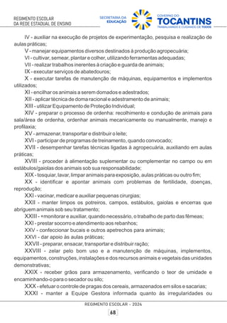 IV - auxiliar na execução de projetos de experimentação, pesquisa e realização de
aulas práticas;
V - manejar equipamentos diversos destinados à produção agropecuária;
VI - cultivar, semear, plantar e colher, utilizando ferramentas adequadas;
VII - realizar trabalhos inerentes à criação e guarda de animais;
IX - executar serviços de abatedouros;
X - executar tarefas de manutenção de máquinas, equipamentos e implementos
utilizados;
XI - encilhar os animais a serem domados e adestrados;
XII - aplicar técnica de doma racional e adestramento de animais;
XIII - utilizar Equipamento de Proteção Individual;
XIV - preparar o processo de ordenha: recolhimento e condução de animais para
sala/área de ordenha, ordenhar animais mecanicamente ou manualmente, manejo e
proﬁlaxia;
XV - armazenar, transportar e distribuir o leite;
XVI - participar de programas de treinamento, quando convocado;
XVII - desempenhar tarefas técnicas ligadas à agropecuária, auxiliando em aulas
práticas;
XVIII - proceder à alimentação suplementar ou complementar no campo ou em
estábulos/gaiolas dos animais sob sua responsabilidade;
XIX - tosquiar, lavar, limpar animais para exposição, aulas práticas ou outro ﬁm;
XX - identiﬁcar e apontar animais com problemas de fertilidade, doenças,
reprodução;
XXI - vacinar, medicar e auxiliar pequenas cirurgias;
XXII - manter limpos os potreiros, campos, estábulos, gaiolas e encerras que
abriguem animais sob seu tratamento;
XXIII - +monitorar e auxiliar, quando necessário, o trabalho de parto das fêmeas;
XXI - prestar socorro e atendimento aos rebanhos;
XXV - confeccionar bucais e outros apetrechos para animais;
XXVI - dar apoio às aulas práticas;
XXVII - preparar, ensacar, transportar e distribuir ração;
XXVIII - zelar pelo bom uso e a manutenção de máquinas, implementos,
equipamentos, construções, instalações e dos recursos animais e vegetais das unidades
demonstrativas;
XXIX - receber grãos para armazenamento, veriﬁcando o teor de umidade e
encaminhando-o para o secador ou silo;
XXX - efetuar o controle de pragas dos cereais, armazenados em silos e sacarias;
XXXI - manter a Equipe Gestora informada quanto às irregularidades ou
 
